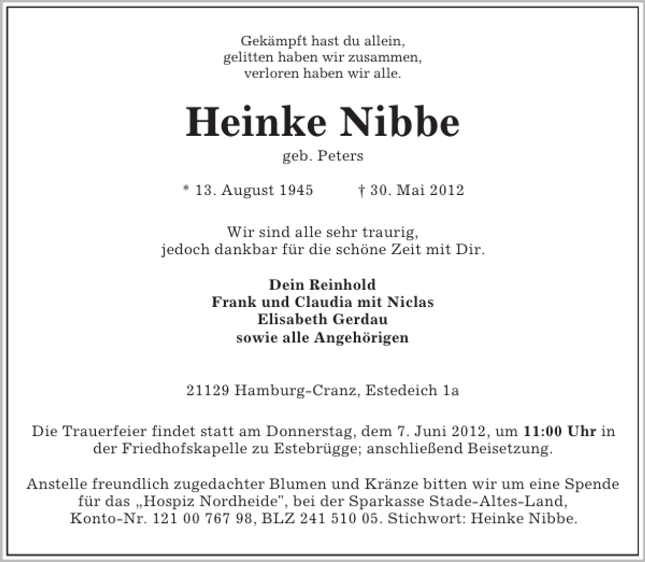<p>Gekämpft hast du allein,<br />gelitten haben wir zusammen,<br />verloren haben wir alle.<br />Heinke Nibbe<br />geb. Peters</p><p>* 13. August 1945 † 30. Mai 2012<br />Wir sind alle sehr traurig,<br />jedoch dankbar für die schöne Zeit mit Dir.</p><p>Dein Reinhold<br />Frank und Claudia mit Niclas<br />Elisabeth Gerdau<br />sowie alle Angehörigen</p><p>21129 Hamburg-Cranz, Estedeich 1a<br />Die Trauerfeier findet statt am Donnerstag, dem 7. Juni 2012, um 11:00 Uhr in<br />der Friedhofskapelle zu Estebrügge; anschließend Beisetzung.</p><p>Anstelle freundlich zugedachter Blumen und Kränze bitten wir um eine Spende<br />für das „Hospiz Nordheide", bei der Sparkasse Stade-Altes-Land,<br />Konto-Nr. 121 00 767 98, BLZ 241 510 05. Stichwort: Heinke Nibbe.</p>
