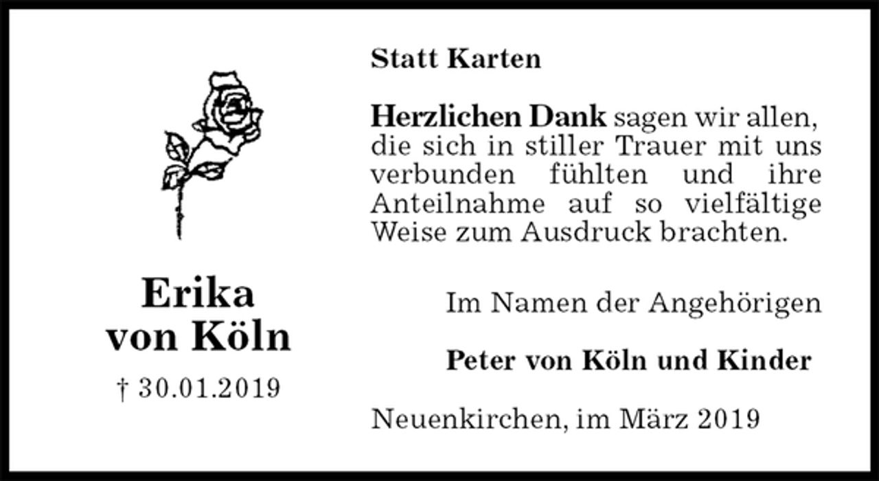 <p>Statt Karten<br />Herzlichen Dank sagen wir allen,<br />die sich in stiller Trauer mit uns verbunden fühlten und ihre<br />Anteilnahme auf so vielfältige Weise zum Ausdruck brachten.<br />Im Namen der Angehörigen</p><p>Peter von Köln und Kinder<br />Neuenkirchen, im März 2019<br />Erika<br />von Köln<br />† 30.01.2019</p>