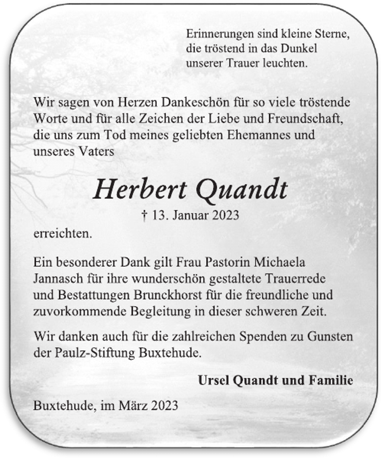 <p>Erinnerungen sind kleine Sterne,<br />die tröstend in das Dunkel<br />unserer Trauer leuchten.<br />Wir sagen von Herzen Dankeschön für so viele tröstende<br />Worte und für alle Zeichen der Liebe und Freundschaft,<br />die uns zum Tod meines geliebten Ehemannes und<br />unseres Vaters<br />Herbert Quandt<br />† 13. Januar 2023<br />erreichten.<br />Ein besonderer Dank gilt Frau Pastorin Michaela<br />Jannasch für ihre wunderschön gestaltete Trauerrede<br />und Bestattungen Brunckhorst für die freundliche und<br />zuvorkommende Begleitung in dieser schweren Zeit.<br />Wir danken auch für die zahlreichen Spenden zu Gunsten<br />der Paulz-Stiftung Buxtehude.<br />Ursel Quandt und Familie<br />Buxtehude, im März 2023</p>