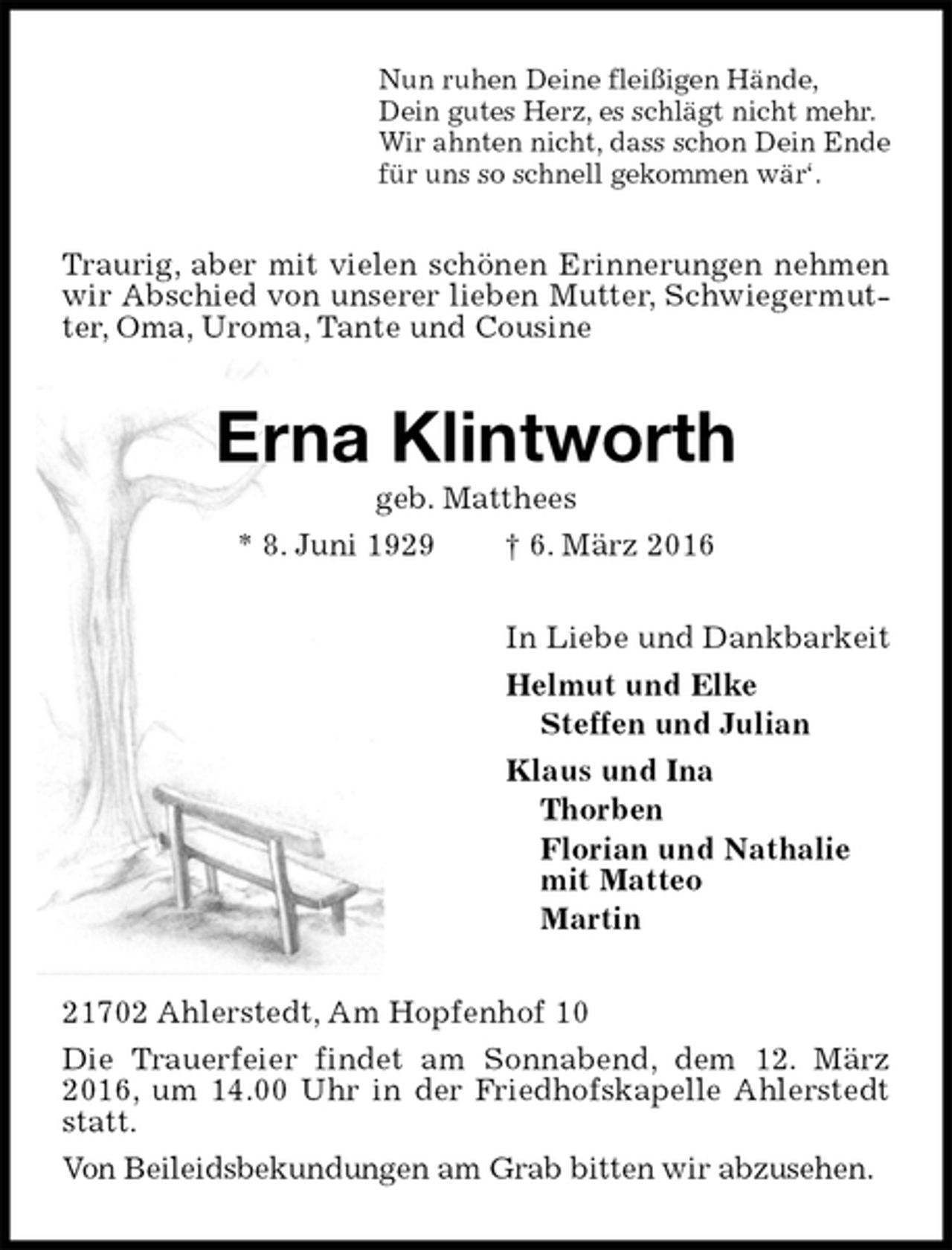 <p>Nun ruhen Deine fleißigen Hände,<br />Dein gutes Herz, es schlägt nicht mehr.<br />Wir ahnten nicht, dass schon Dein Ende<br />für uns so schnell gekommen wär‘.<br />Traurig, aber mit vielen schönen Erinnerungen nehmen wir Abschied von unserer lieben Mutter, Schwiegermutter, Oma, Uroma, Tante und Cousine<br />Erna Klintworth<br />geb. Matthees<br />* 8. Juni 1929 † 6. März 2016<br />In Liebe und Dankbarkeit<br />Helmut und Elke<br />Steffen und Julian<br />Klaus und Ina<br />Thorben<br />Florian und Nathalie<br />mit Matteo<br />Martin<br />21702 Ahlerstedt, Am Hopfenhof 10<br />Die Trauerfeier findet am Sonnabend, dem 12. März 2016, um 14.00 Uhr in der Friedhofskapelle Ahlerstedt statt.<br />Von Beileidsbekundungen am Grab bitten wir abzusehen.</p>
