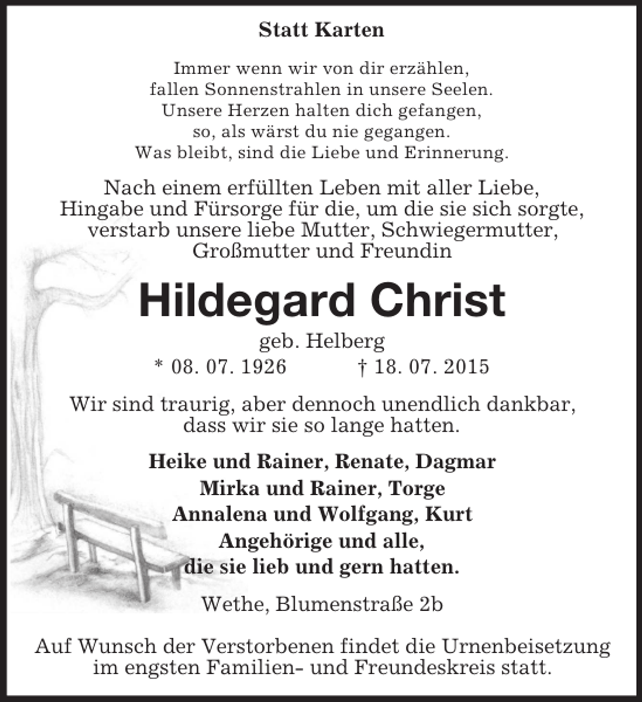 <p>Statt Karten<br />Immer wenn wir von dir erzählen,<br />fallen Sonnenstrahlen in unsere Seelen.<br />Unsere Herzen halten dich gefangen,<br />so, als wärst du nie gegangen.<br />Was bleibt, sind die Liebe und Erinnerung.<br />Nach einem erfüllten Leben mit aller Liebe,<br />Hingabe und Fürsorge für die, um die sie sich sorgte,<br />verstarb unsere liebe Mutter, Schwiegermutter,<br />Großmutter und Freundin<br />Hildegard Christ<br />geb. Helberg<br />* 08. 07. 1926 † 18. 07. 2015<br />Wir sind traurig, aber dennoch unendlich dankbar,<br />dass wir sie so lange hatten.<br />Heike und Rainer, Renate, Dagmar<br />Mirka und Rainer, Torge<br />Annalena und Wolfgang, Kurt<br />Angehörige und alle,<br />die sie lieb und gern hatten.<br />Wethe, Blumenstraße 2b</p><p>Auf Wunsch der Verstorbenen findet die Urnenbeisetzung im engsten Familien- und Freundeskreis statt.</p>