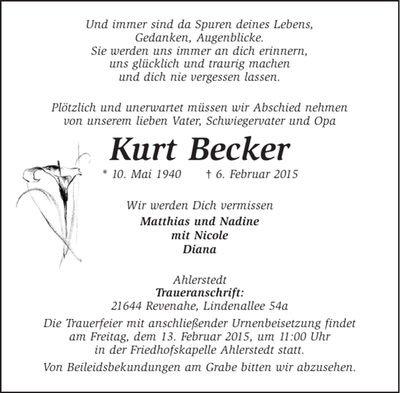 <p>Und immer sind da Spuren deines Lebens,<br />Gedanken, Augenblicke.<br />Sie werden uns immer an dich erinnern,<br />uns glücklich und traurig machen<br />und dich nie vergessen lassen.<br />Plötzlich und unerwartet müssen wir Abschied nehmen<br />von unserem lieben Vater, Schwiegervater und Opa</p>
<p>Kurt Becker<br />* 10. Mai 1940</p>
<p>† 6. Februar 2015</p>
<p>Wir werden Dich vermissen<br />Matthias und Nadine<br />mit Nicole<br />Diana<br />Ahlerstedt<br />Traueranschrift:<br />21644 Revenahe, Lindenallee 54a<br />Die Trauerfeier mit anschließender Urnenbeisetzung findet<br />am Freitag, dem 13. Februar 2015, um 11:00 Uhr<br />in der Friedhofskapelle Ahlerstedt statt.<br />Von Beileidsbekundungen am Grabe bitten wir abzusehen.</p>