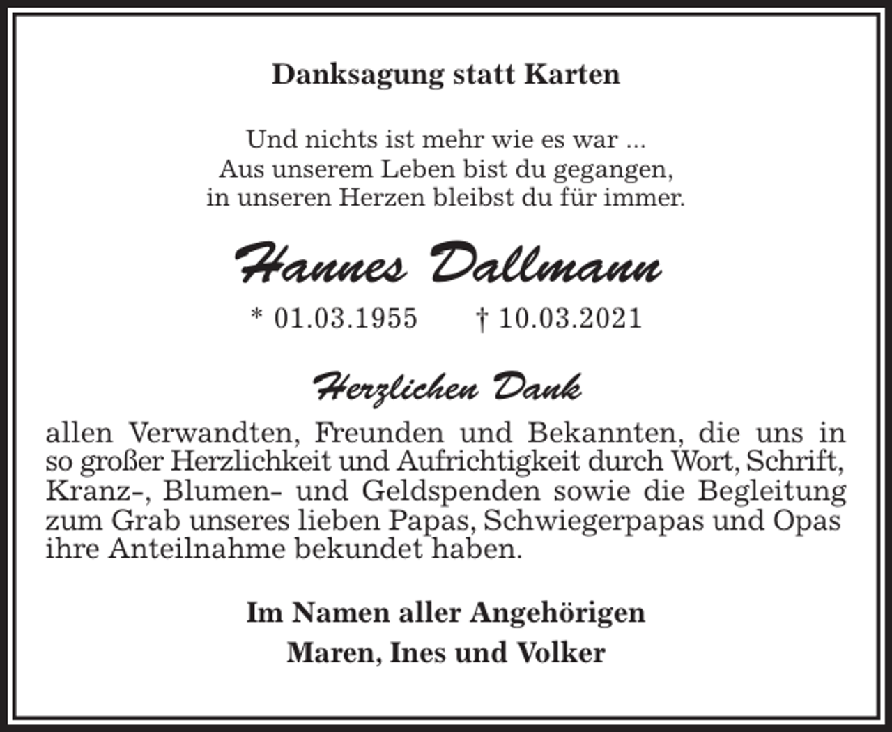 <p>Danksagung statt Karten<br />Und nichts ist mehr wie es war ...<br />Aus unserem Leben bist du gegangen,<br />in unseren Herzen bleibst du für immer.<br />Hannes Dallmann<br />* 01.03.1955 † 10.03.2021<br />Herzlichen Dank<br />allen Verwandten, Freunden und Bekannten, die uns in<br />so großer Herzlichkeit und Aufrichtigkeit durch Wort, Schrift,<br />Kranz-, Blumen- und Geldspenden sowie die Begleitung<br />zum Grab unseres lieben Papas, Schwiegerpapas und Opas<br />ihre Anteilnahme bekundet haben.<br />Im Namen aller Angehörigen<br />Maren, Ines und Volker</p>
