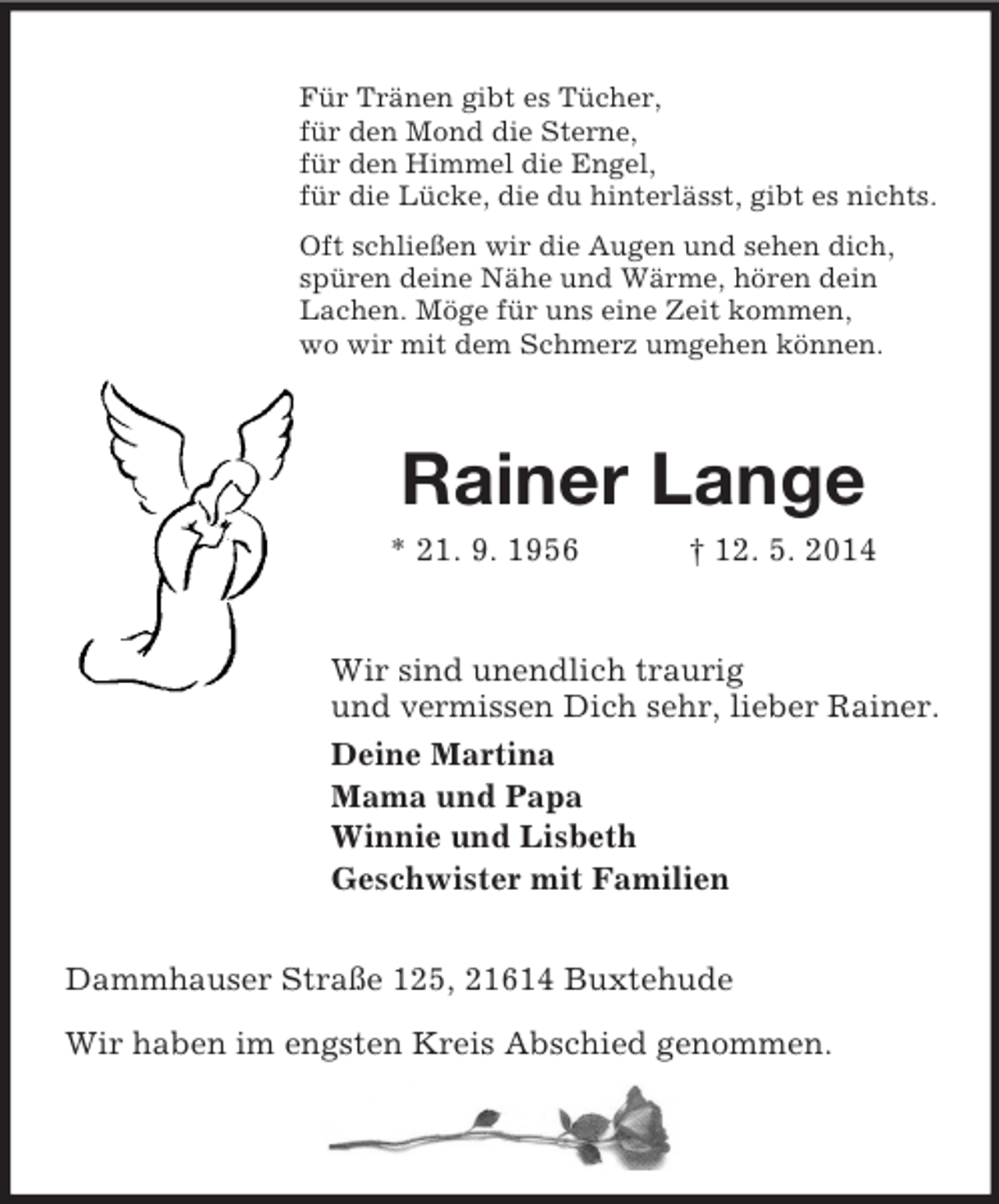 <p>Für Tränen gibt es Tücher,<br />für den Mond die Sterne,<br />für den Himmel die Engel,<br />für die Lücke, die du hinterlässt, gibt es nichts.<br />Oft schließen wir die Augen und sehen dich,<br />spüren deine Nähe und Wärme, hören dein<br />Lachen. Möge für uns eine Zeit kommen,<br />wo wir mit dem Schmerz umgehen können.<br />Rainer Lange<br />* 21. 9. 1956 † 12. 5. 2014<br />Wir sind unendlich traurig<br />und vermissen Dich sehr, lieber Rainer.<br />Deine Martina<br />Mama und Papa<br />Winnie und Lisbeth<br />Geschwister mit Familien<br />Dammhauser Straße 125, 21614 Buxtehude</p>
<p>Wir haben im engsten Kreis Abschied genommen.</p>