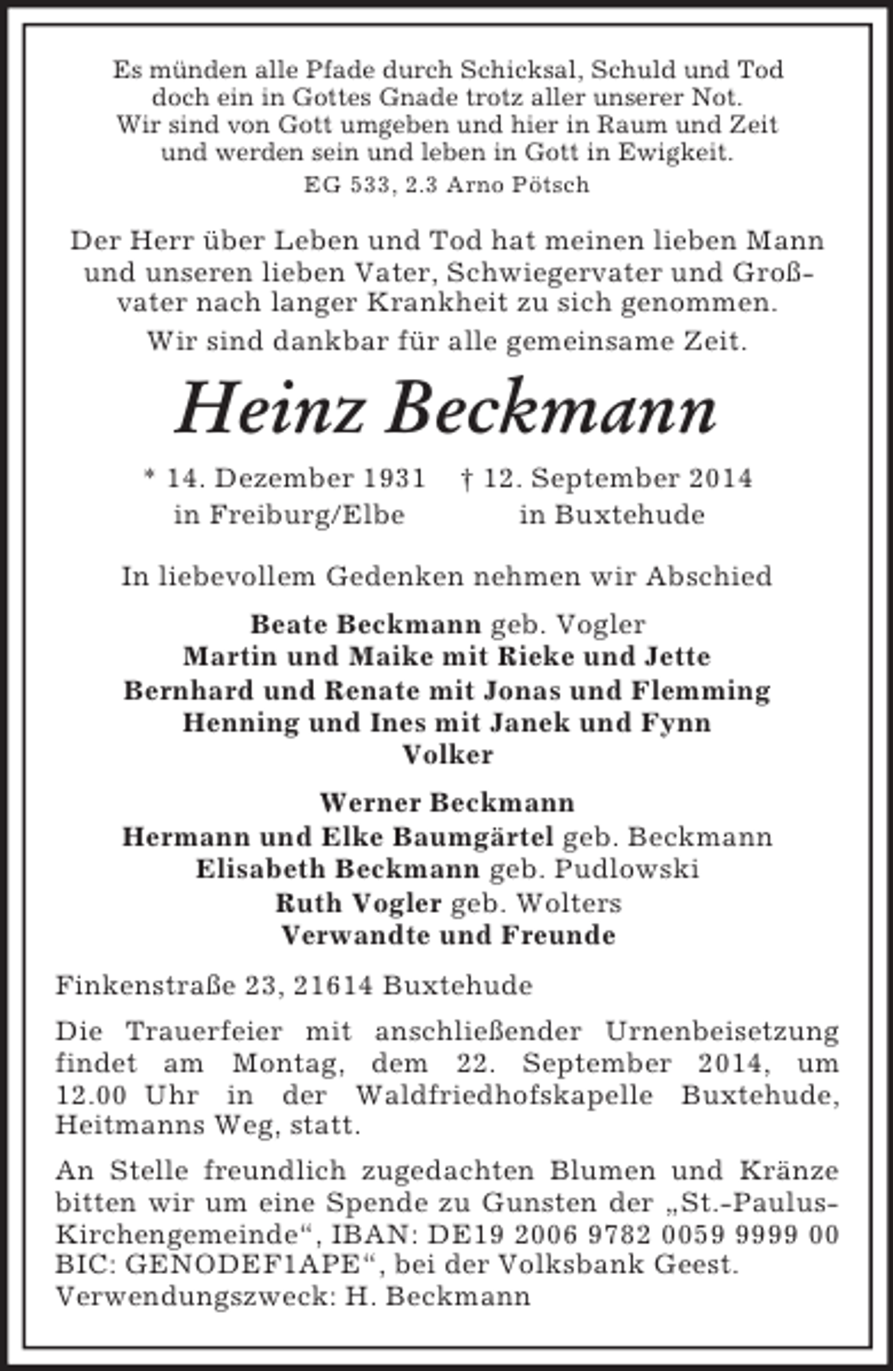 <p>Es münden alle Pfade durch Schicksal, Schuld und Tod<br />doch ein in Gottes Gnade trotz aller unserer Not.<br />Wir sind von Gott umgeben und hier in Raum und Zeit<br />und werden sein und leben in Gott in Ewigkeit.<br />EG 533, 2.3 Arno Pötsch<br />Der Herr über Leben und Tod hat meinen lieben Mann und unseren lieben Vater, Schwiegervater und Groß-<br />vater nach langer Krankheit zu sich genommen.<br />Wir sind dankbar für alle gemeinsame Zeit.<br />Heinz Beckmann<br />* 14. Dezember 1931 † 12. September 2014<br />in Freiburg/Elbe in Buxtehude<br />In liebevollem Gedenken nehmen wir Abschied<br />Beate Beckmann geb. Vogler<br />Martin und Maike mit Rieke und Jette<br />Bernhard und Renate mit Jonas und Flemming<br />Henning und Ines mit Janek und Fynn<br />Volker<br />Werner Beckmann<br />Hermann und Elke Baumgärtel geb. Beckmann<br />Elisabeth Beckmann geb. Pudlowski<br />Ruth Vogler geb. Wolters<br />Verwandte und Freunde<br />Finkenstraße 23, 21614 Buxtehude<br />Die Trauerfeier mit anschließender Urnenbeisetzung findet am Montag, dem 22. September 2014, um 12.00 Uhr in der Waldfriedhofskapelle Buxtehude,<br />Heitmanns Weg, statt.<br />An Stelle freundlich zugedachten Blumen und Kränze bitten wir um eine Spende zu Gunsten der „St.-Paulus-Kirchengemeinde“, IBAN: DE19 2006 9782 0059 9999 00 BIC: GENODEF1APE“, bei der Volksbank Geest.<br />Verwendungszweck: H. Beckmann</p>
