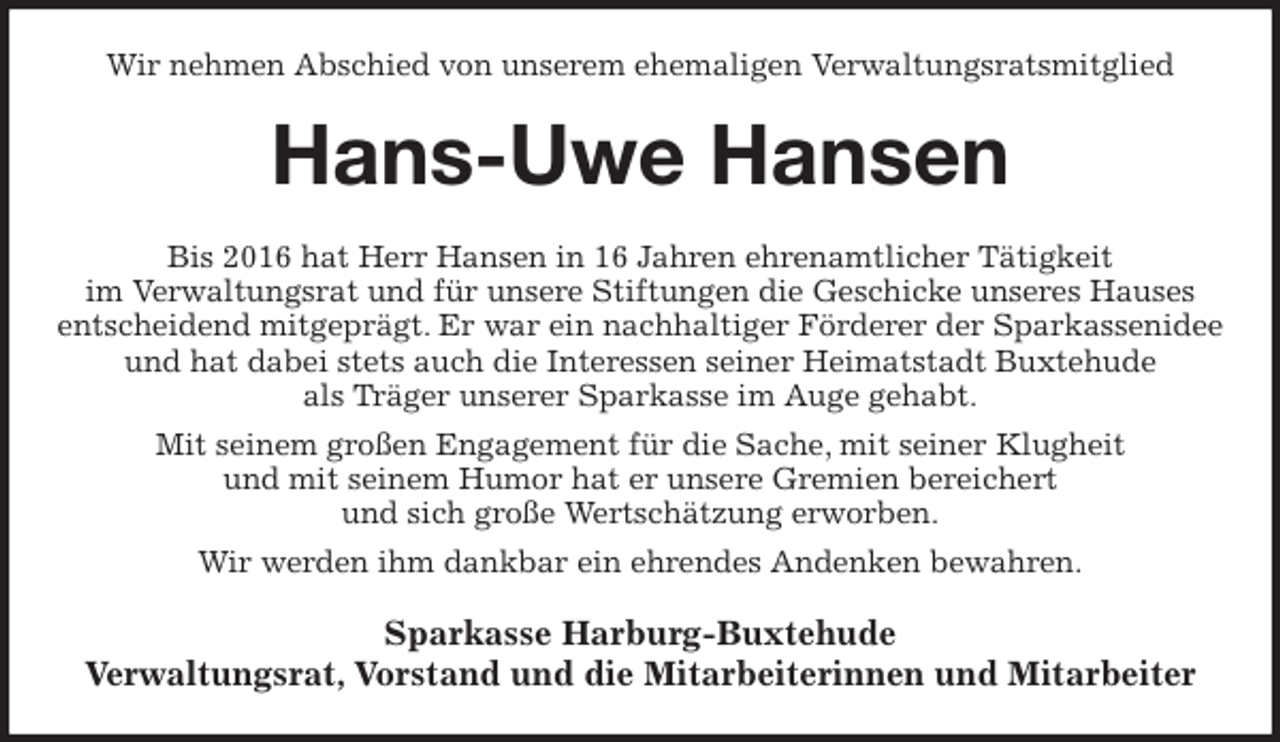 <p>Wir nehmen Abschied von unserem ehemaligen Verwaltungsratsmitglied<br />Hans-Uwe Hansen<br />Bis 2016 hat Herr Hansen in 16 Jahren ehrenamtlicher Tätigkeit<br />im Verwaltungsrat und für unsere Stiftungen die Geschicke unseres Hauses entscheidend mitgeprägt. Er war ein nachhaltiger Förderer der Sparkassenidee und hat dabei stets auch die Interessen seiner Heimatstadt Buxtehude<br />als Träger unserer Sparkasse im Auge gehabt.<br />Mit seinem großen Engagement für die Sache, mit seiner Klugheit<br />und mit seinem Humor hat er unsere Gremien bereichert<br />und sich große Wertschätzung erworben.<br />Wir werden ihm dankbar ein ehrendes Andenken bewahren.<br />Sparkasse Harburg-Buxtehude<br />Verwaltungsrat, Vorstand und die Mitarbeiterinnen und Mitarbeiter</p>
