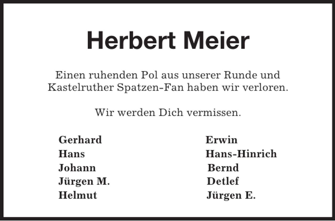 <p>Herbert Meier<br />Einen ruhenden Pol aus unserer Runde und<br />Kastelruther Spatzen-Fan haben wir verloren.<br />Wir werden Dich vermissen.<br />Gerhard Erwin<br />Hans Hans-Hinrich<br />Johann Bernd<br />Jürgen M. Detlef<br />Helmut Jürgen E.</p>