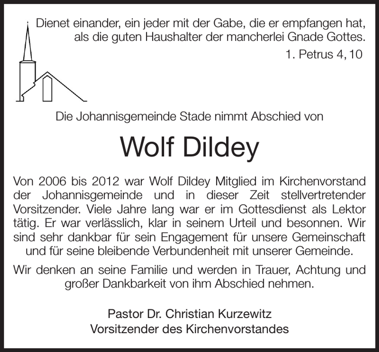 <p>Dienet einander, ein jeder mit der Gabe, die er empfangen hat,<br />als die guten Haushalter der mancherlei Gnade Gottes.<br />1. Petrus 4, 10</p><p>Die Johannisgemeinde Stade nimmt Abschied von<br />Wolf Dildey<br />Von 2006 bis 2012 war Wolf Dildey Mitglied im Kirchenvorstand der Johannisgemeinde und in dieser Zeit stellvertretender<br />Vorsitzender. Viele Jahre lang war er im Gottesdienst als Lektor<br />tätig. Er war verlässlich, klar in seinem Urteil und besonnen. Wir sind sehr dankbar für sein Engagement für unsere Gemeinschaft und für seine bleibende Verbundenheit mit unserer Gemeinde.<br />Wir denken an seine Familie und werden in Trauer, Achtung und großer Dankbarkeit von ihm Abschied nehmen.<br />Pastor Dr. Christian Kurzewitz<br />Vorsitzender des Kirchenvorstandes</p>