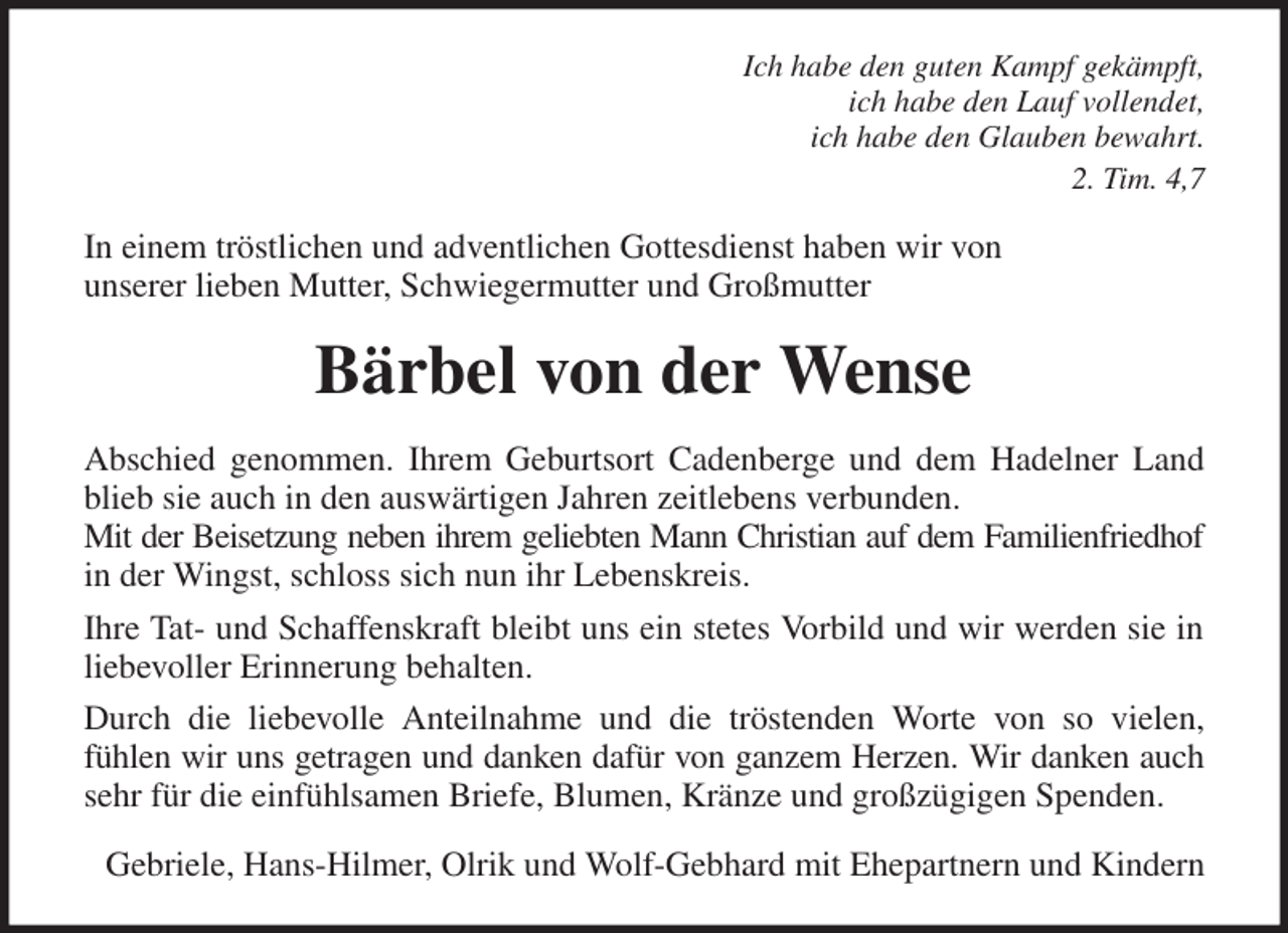 <p>Ich habe den guten Kampf gekämpft,<br />ich habe den Lauf vollendet,<br />ich habe den Glauben bewahrt.<br />2. Tim. 4,7<br />In einem tröstlichen und adventlichen Gottesdienst haben wir von<br />unserer lieben Mutter, Schwiegermutter und Großmutter<br />Bärbel von der Wense<br />Abschied genommen. Ihrem Geburtsort Cadenberge und dem Hadelner Land<br />blieb sie auch in den auswärtigen Jahren zeitlebens verbunden.<br />Mit der Beisetzung neben ihrem geliebten Mann Christian auf dem Familienfriedhof<br />in der Wingst, schloss sich nun ihr Lebenskreis.<br />Ihre Tat- und Schaffenskraft bleibt uns ein stetes Vorbild und wir werden sie in<br />liebevoller Erinnerung behalten.<br />Durch die liebevolle Anteilnahme und die tröstenden Worte von so vielen,<br />fühlen wir uns getragen und danken dafür von ganzem Herzen. Wir danken auch<br />sehr für die einfühlsamen Briefe, Blumen, Kränze und großzügigen Spenden.<br />Gebriele, Hans-Hilmer, Olrik und Wolf-Gebhard mit Ehepartnern und Kindern</p>