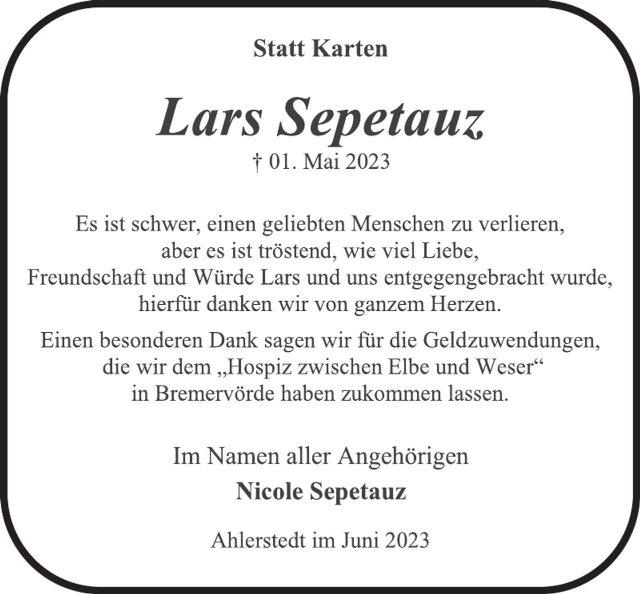 <p>Statt Karten<br />Lars Sepetauz<br />† 01. Mai 2023<br />Es ist schwer, einen geliebten Menschen zu verlieren,</p><p>aber es ist tröstend, wie viel Liebe,<br />Freundschaft und Würde Lars und uns entgegengebracht wurde,<br />hierfür danken wir von ganzem Herzen.<br />Einen besonderen Dank sagen wir für die Geldzuwendungen,<br />die wir dem „Hospiz zwischen Elbe und Weser“</p><p>in Bremervörde haben zukommen lassen.<br />Im Namen aller Angehörigen<br />Nicole Sepetauz<br />Ahlerstedt im Juni 2023</p>