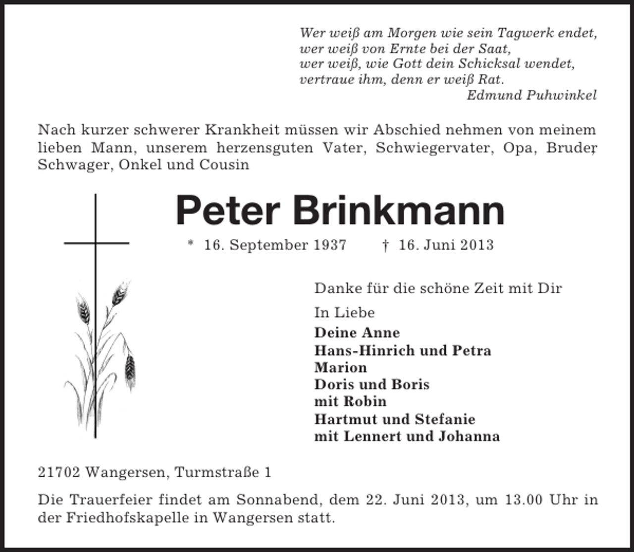 <p>Wer weiß am Morgen wie sein Tagwerk endet,<br />wer weiß von Ernte bei der Saat,<br />wer weiß, wie Gott dein Schicksal wendet,<br />vertraue ihm, denn er weiß Rat.<br />Edmund Puhwinkel</p><p>Nach kurzer schwerer Krankheit müssen wir Abschied nehmen von meinem<br />lieben Mann, unserem herzensguten Vater, Schwiegervater, Opa, Bruder<br />,<br />Schwager, Onkel und Cousin</p><p>Peter Brinkmann<br />* 16. September 1937</p><p>† 16. Juni 2013</p><p>Danke für die schöne Zeit mit Dir<br />In Liebe<br />Deine Anne<br />Hans-Hinrich und Petra<br />Marion<br />Doris und Boris<br />mit Robin<br />Hartmut und Stefanie<br />mit Lennert und Johanna<br />21702 Wangersen, Turmstraße 1<br />Die Trauerfeier findet am Sonnabend, dem 22. Juni 2013, um 13.00 Uhr in<br />der Friedhofskapelle in Wangersen statt.</p>