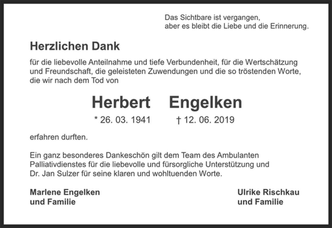 <p>Das Sichtbare ist vergangen,<br />aber es bleibt die Liebe und die Erinnerung.<br />Herzlichen Dank<br />für die liebevolle Anteilnahme und tiefe Verbundenheit, für die Wertschätzung und Freundschaft, die geleisteten Zuwendungen und die so tröstenden Worte, die wir nach dem Tod von<br />Herbert Engelken<br />* 26.03.1941 † 12.06.2019<br />erfahren durften.<br />Ein ganz besonderes Dankeschön gilt dem Team des Ambulanten<br />Palliativdienstes für die liebevolle und fürsorgliche Unterstützung und<br />Dr. Jan Sulzer für seine klaren und wohltuenden Worte.<br />Marlene Engelken<br />und Familie<br />Ulrike Rischkau<br />und Familie</p>