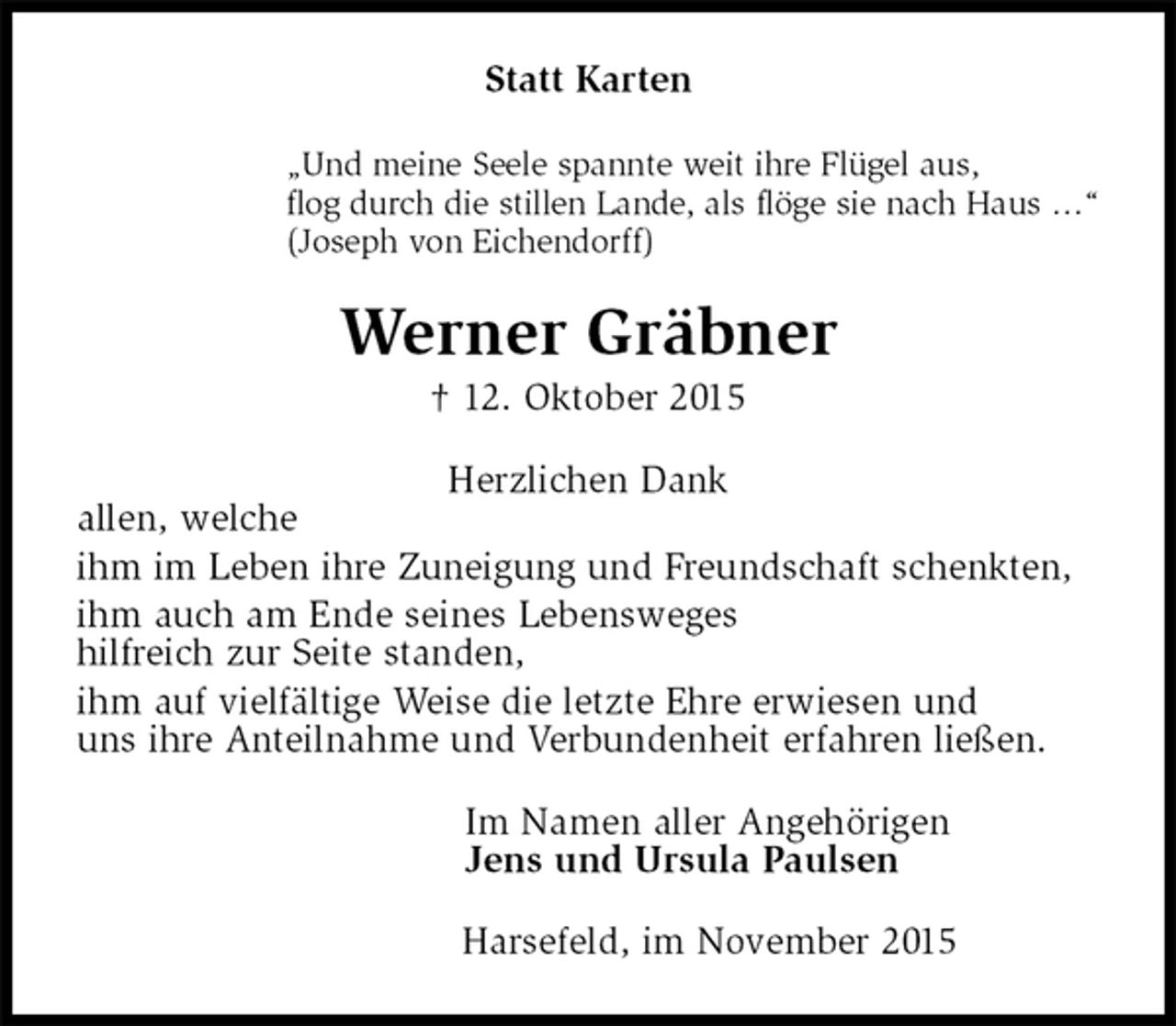 <p>Statt Karten<br />„Und meine Seele spannte weit ihre Flügel aus,<br />flog durch die stillen Lande, als flöge sie nach Haus …“<br />(Joseph von Eichendorff)<br />Werner Gräbner<br />† 12. Oktober 2015<br />Herzlichen Dank<br />allen, welche<br />ihm im Leben ihre Zuneigung und Freundschaft schenkten,<br />ihm auch am Ende seines Lebensweges<br />hilfreich zur Seite standen,<br />ihm auf vielfältige Weise die letzte Ehre erwiesen und<br />uns ihre Anteilnahme und Verbundenheit erfahren ließen.<br />Im Namen aller Angehörigen<br />Jens und Ursula Paulsen<br />Harsefeld, im November 2015</p>