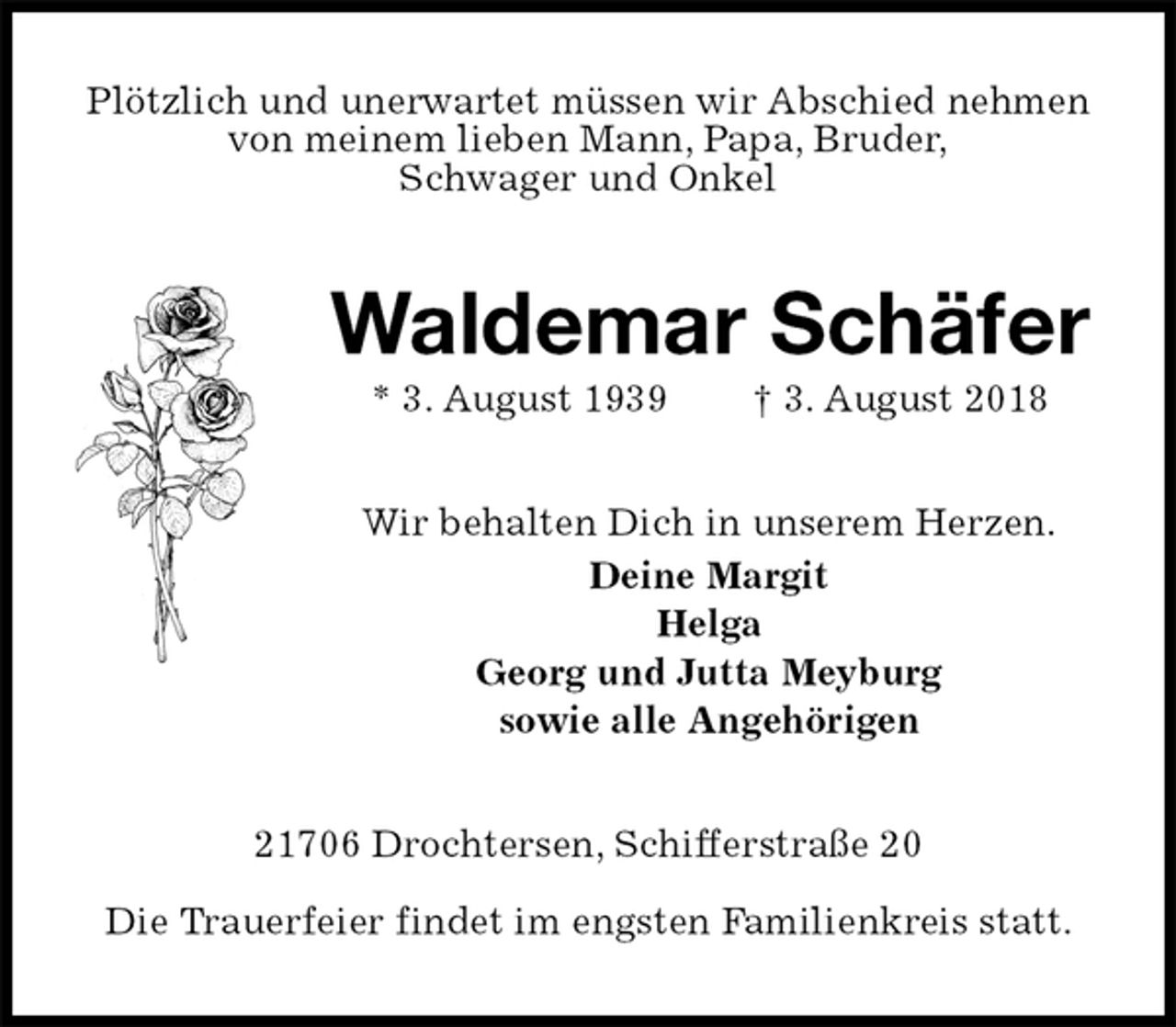 <p>Plötzlich und unerwartet müssen wir Abschied nehmen<br />von meinem lieben Mann, Papa, Bruder,<br />Schwager und Onkel<br />Waldemar Schäfer<br />* 3. August 1939 † 3. August 2018<br />Wir behalten Dich in unserem Herzen.<br />Deine Margit<br />Helga<br />Georg und Jutta Meyburg<br />sowie alle Angehörigen<br />21706 Drochtersen, Schifferstraße 20</p>
<p>Die Trauerfeier findet im engsten Familienkreis statt.</p>
