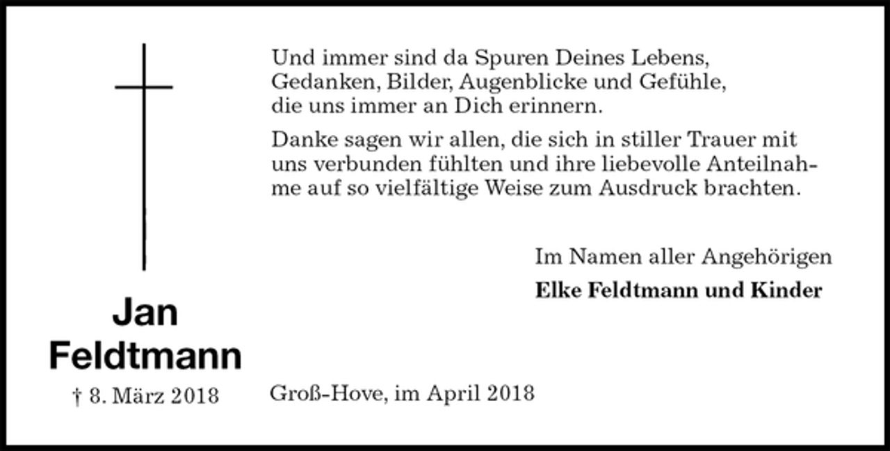 <p>Und immer sind da Spuren Deines Lebens,<br />Gedanken, Bilder, Augenblicke und Gefühle,<br />die uns immer an Dich erinnern.<br />Danke sagen wir allen, die sich in stiller Trauer mit uns verbunden fühlten und ihre liebevolle Anteilnahme auf so vielfältige Weise zum Ausdruck brachten.<br />Im Namen aller Angehörigen<br />Elke Feldtmann und Kinder<br />Groß-Hove, im April 2018</p><p>Jan<br />Feldtmann<br />† 8. März 2018</p>