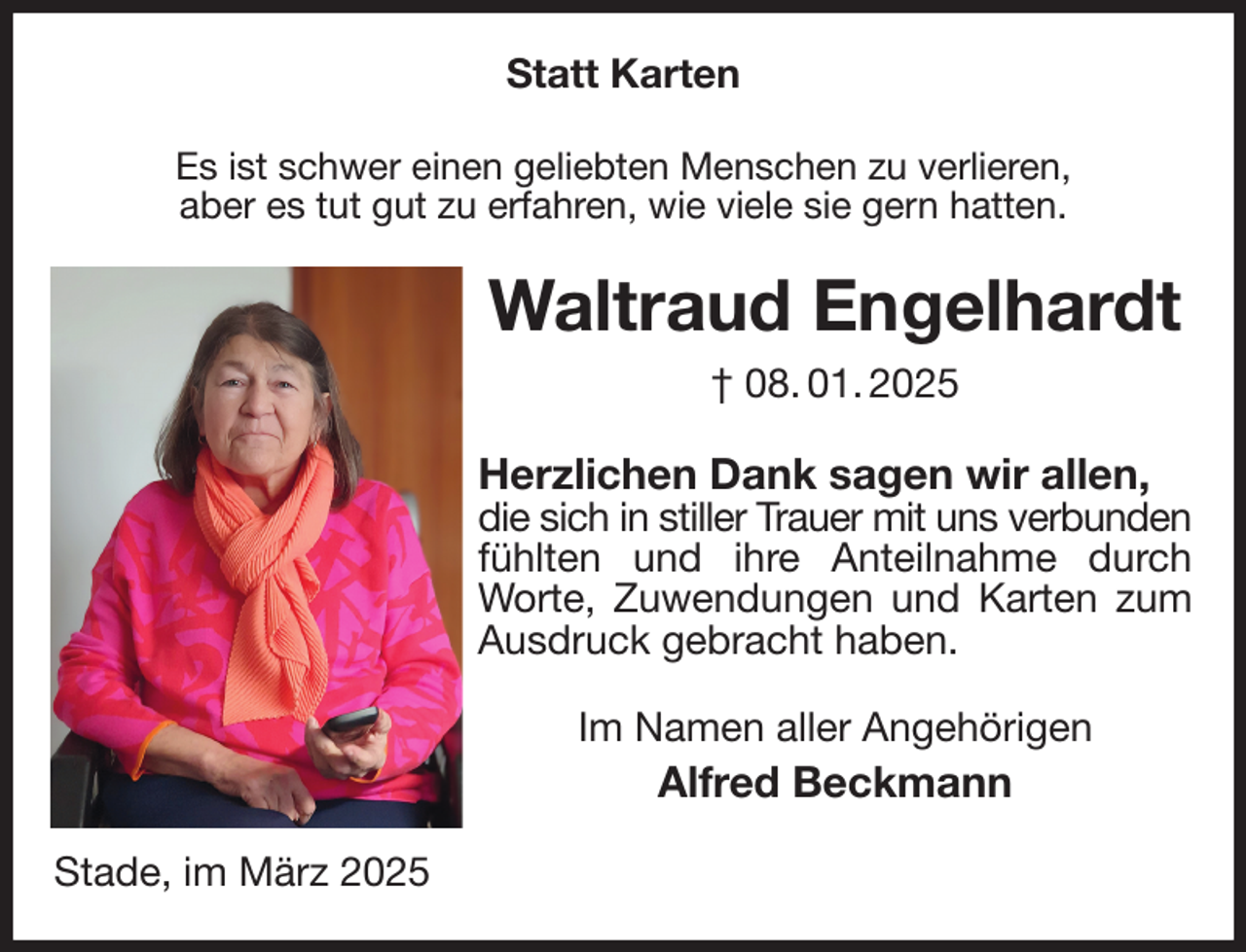 <p>Statt Karten<br />Es ist schwer einen geliebten Menschen zu verlieren,<br />aber es tut gut zu erfahren, wie viele sie gern hatten.<br />Waltraud Engelhardt<br />† 08. 01. 2025<br />Herzlichen Dank sagen wir allen,<br />die sich in stiller Trauer mit uns verbunden<br />fühlten und ihre Anteilnahme durch Worte, Zuwendungen und Karten zum Ausdruck gebracht haben.<br />Im Namen aller Angehörigen<br />Alfred Beckmann<br />Stade, im März 2025</p>