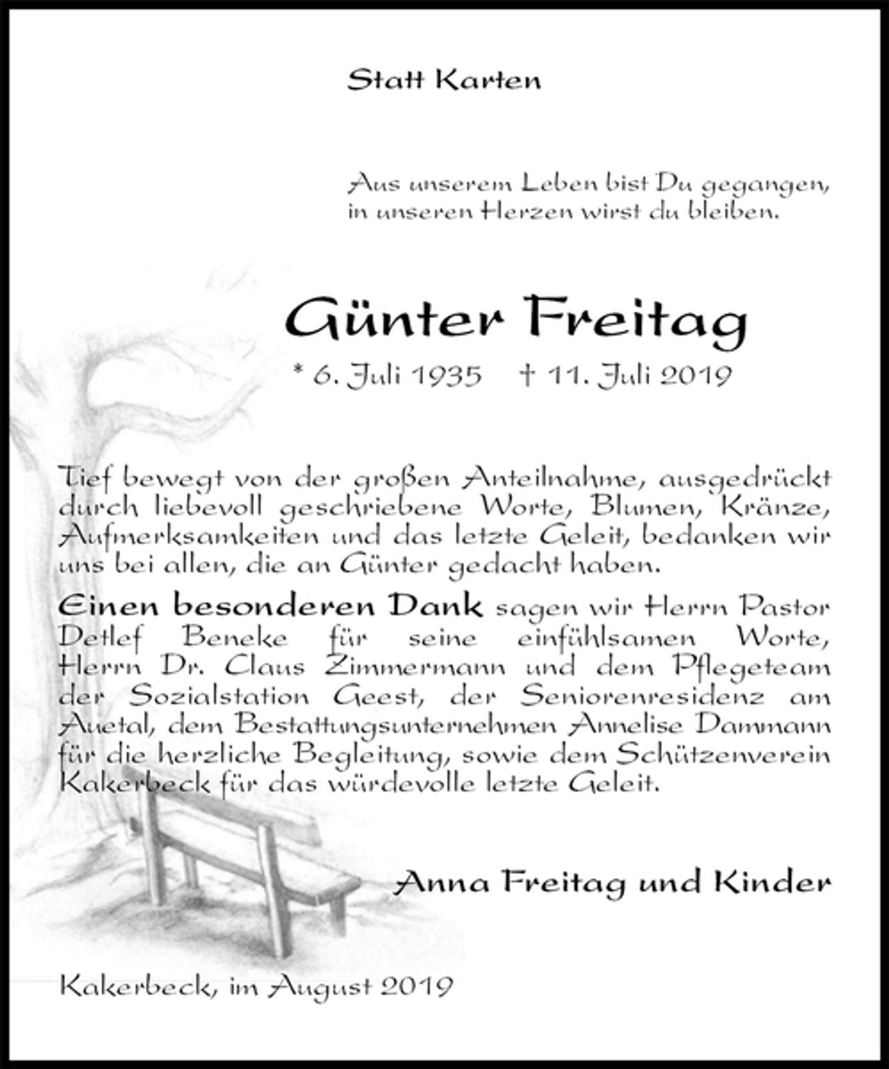<p>Statt Karten<br />Aus unserem Leben bist Du gegangen,<br />in unseren Herzen wirst du bleiben.<br />Günter Freitag<br />* 6. Juli 1935 † 11. Juli 2019<br />Tief bewegt von der großen Anteilnahme, ausgedrückt durch liebevoll geschriebene Worte, Blumen, Kränze, Aufmerksamkeiten und das letzte Geleit, bedanken wir uns bei allen, die an Günter gedacht haben.<br />Einen besonderen Dank sagen wir Herrn Pastor Detlef Beneke für seine einfühlsamen Worte,<br />Herrn Dr. Claus Zimmermann und dem Pflegeteam<br />der Sozialstation Geest, der Seniorenresidenz am Auetal, dem Bestattungsunternehmen Annelise Dammann für die herzliche Begleitung, sowie dem Schützenverein Kakerbeck für das würdevolle letzte Geleit.<br />Anna Freitag und Kinder<br />Kakerbeck, im August 2019</p>