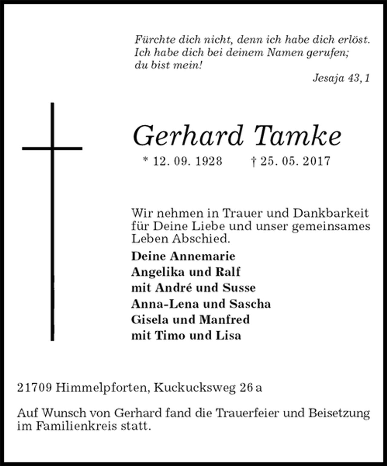 <p>Fürchte dich nicht, denn ich habe dich erlöst.<br />Ich habe dich bei deinem Namen gerufen;<br />du bist mein!<br />Jesaja 43, 1<br />Gerhard Tamke<br />* 12. 09. 1928 † 25. 05. 2017<br />Wir nehmen in Trauer und Dankbarkeit für Deine Liebe und unser gemeinsames Leben Abschied.<br />Deine Annemarie<br />Angelika und Ralf<br />mit André und Susse<br />Anna-Lena und Sascha<br />Gisela und Manfred<br />mit Timo und Lisa<br />21709 Himmelpforten, Kuckucksweg 26 a</p>
<p>Auf Wunsch von Gerhard fand die Trauerfeier und Beisetzung<br />im Familienkreis statt.</p>