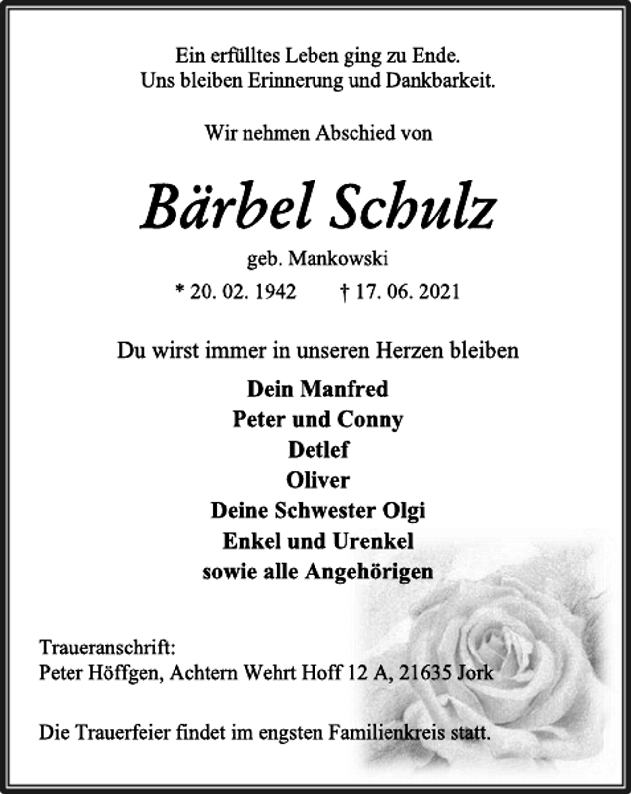 <p>Wir nehmen Abschied von</p>
<p>Bärbel Schulz</p>
<p>geb. Mankowski</p>
<p>* 20. 02. 1942 † 17. 06. 2021</p>
<p>Ein erfülltes Leben ging zu Ende.</p>
<p>Uns bleiben Erinnerung und Dankbarkeit.</p>
<p>Dein Manfred</p>
<p>Peter und Conny</p>
<p>Detlef</p>
<p>Oliver</p>
<p>Deine Schwester Olgi</p>
<p>Enkel und Urenkel</p>
<p>sowie alle Angehörigen</p>
<p>Traueranschrift:</p>
<p>Peter Höffgen, Achtern Wehrt Hoff 12 A, 21635 Jork</p>
<p>Die Trauerfeier findet im engsten Familienkreis statt.</p>
<p>Du wirst immer in unseren Herzen bleiben</p>