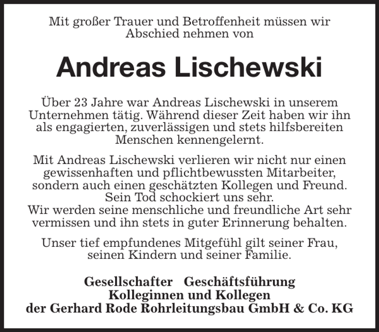 <p>Mit großer Trauer und Betroffenheit müssen wir<br />Abschied nehmen von<br />Andreas Lischewski<br />Über 23 Jahre war Andreas Lischewski in unserem<br />Unternehmen tätig. Während dieser Zeit haben wir ihn als engagierten, zuverlässigen und stets hilfsbereiten Menschen kennengelernt.<br />Mit Andreas Lischewski verlieren wir nicht nur einen gewissenhaften und pflichtbewussten Mitarbeiter,<br />sondern auch einen geschätzten Kollegen und Freund. Sein Tod schockiert uns sehr.<br />Wir werden seine menschliche und freundliche Art sehr vermissen und ihn stets in guter Erinnerung behalten.<br />Unser tief empfundenes Mitgefühl gilt seiner Frau,<br />seinen Kindern und seiner Familie.<br />Gesellschafter ∙ Geschäftsführung<br />Kolleginnen und Kollegen<br />der Gerhard Rode Rohrleitungsbau GmbH &amp; Co. KG</p>