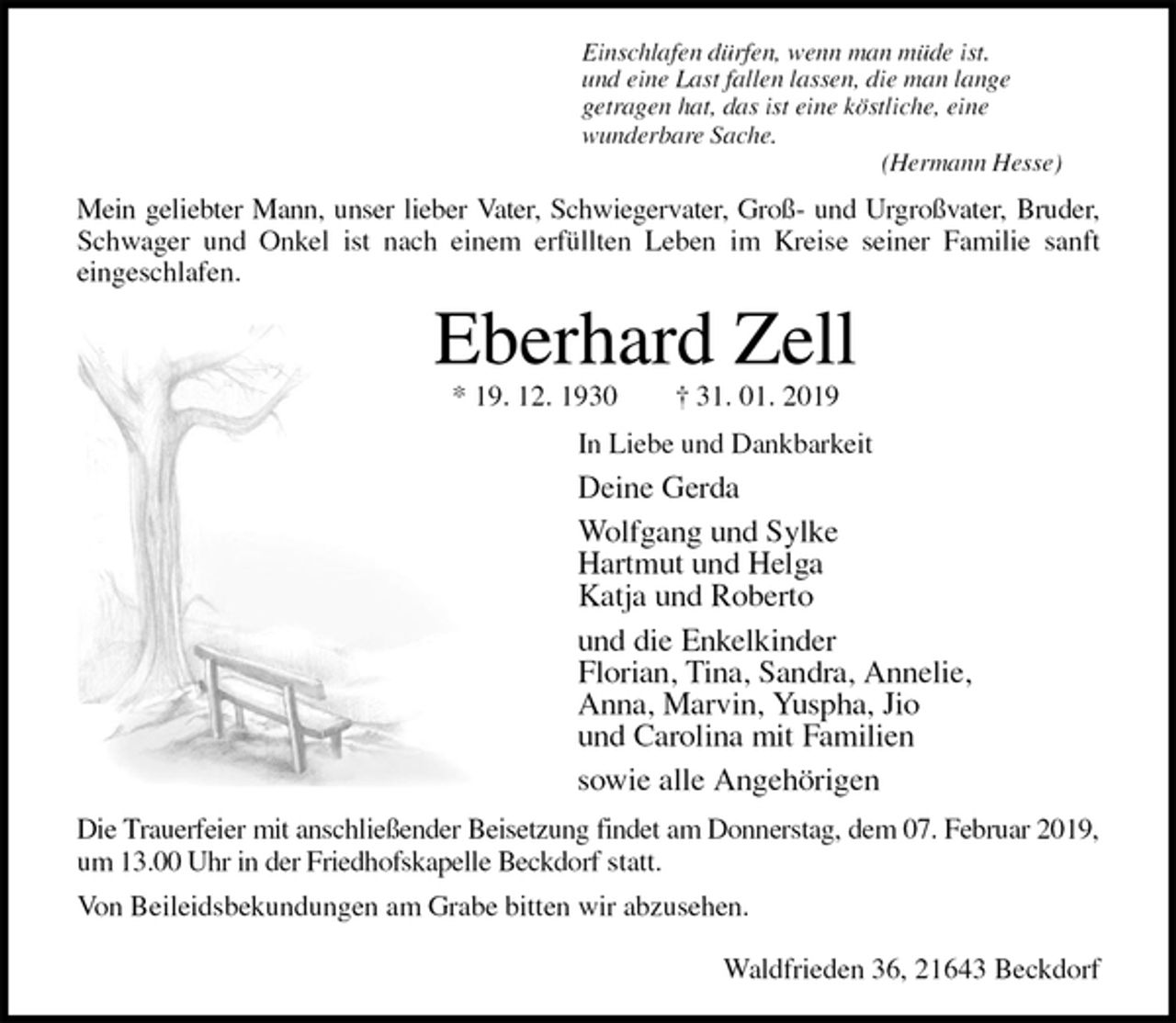<p>Einschlafen dürfen, wenn man müde ist.<br />und eine Last fallen lassen, die man lange<br />getragen hat, das ist eine köstliche, eine<br />wunderbare Sache.<br />(Hermann Hesse)<br />Mein geliebter Mann, unser lieber Vater, Schwiegervater, Groß- und Urgroßvater, Bruder,<br />Schwager und Onkel ist nach einem erfüllten Leben im Kreise seiner Familie sanft<br />eingeschlafen.<br />Eberhard Zell<br />* 19. 12. 1930 † 31. 01. 2019<br />In Liebe und Dankbarkeit<br />Deine Gerda<br />Wolfgang und Sylke<br />Hartmut und Helga<br />Katja und Roberto<br />und die Enkelkinder<br />Florian, Tina, Sandra, Annelie,<br />Anna, Marvin, Yuspha, Jio<br />und Carolina mit Familien<br />sowie alle Angehörigen<br />Die Trauerfeier mit anschließender Beisetzung findet am Donnerstag, dem 07. Februar 2019,<br />um 13.00 Uhr in der Friedhofskapelle Beckdorf statt.<br />Von Beileidsbekundungen am Grabe bitten wir abzusehen.</p><p>Waldfrieden 36, 21643 Beckdorf</p>