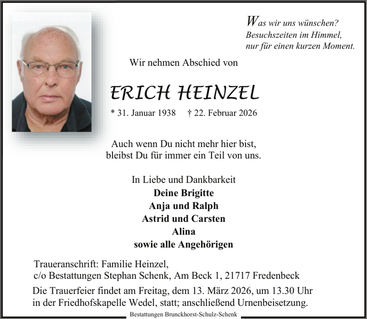 <p>Was wir uns wünschen?</p><p>Besuchszeiten im Himmel,<br />nur für einen kurzen Moment.</p><p>Wir nehmen Abschied von</p><p>ERICH HEINZEL<br />* 31. Januar 1938</p><p>† 22. Februar 2026</p><p>Auch wenn Du nicht mehr hier bist,<br />bleibst Du für immer ein Teil von uns.<br />In Liebe und Dankbarkeit<br />Deine Brigitte<br />Anja und Ralph<br />Astrid und Carsten<br />Alina<br />sowie alle Angehörigen<br />Traueranschrift: Familie Heinzel,<br />c/o Bestattungen Stephan Schenk, Am Beck 1, 21717 Fredenbeck<br />Die Trauerfeier findet am Freitag, dem 13. März 2026, um 13.30 Uhr<br />in der Friedhofskapelle Wedel, statt; anschließend Urnenbeisetzung.<br />Bestattungen Brunckhorst-Schulz-Schenk</p>