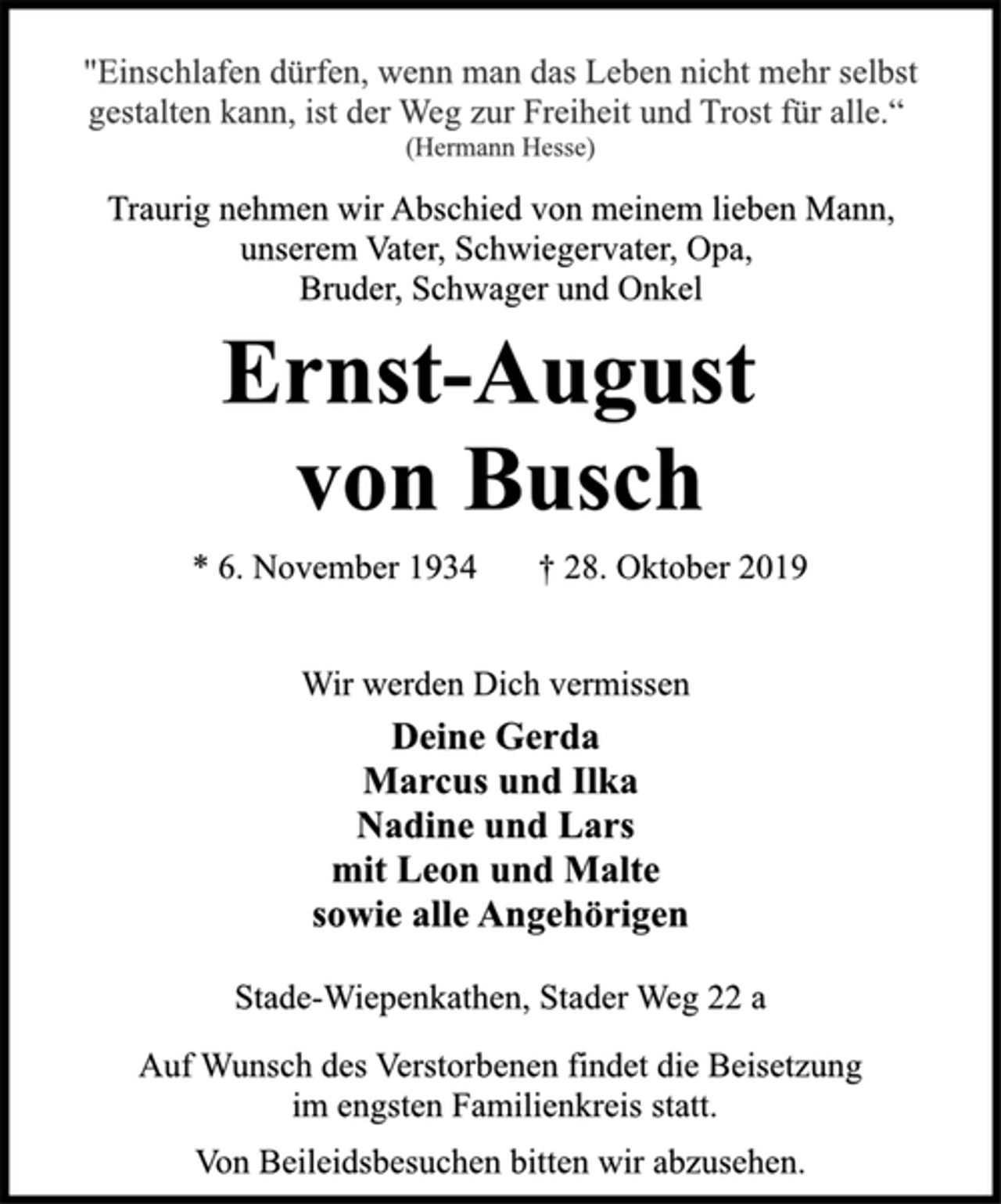 <p>"Einschlafen dürfen, wenn man das Leben nicht mehr selbst<br />gestalten kann, ist der Weg zur Freiheit und Trost für alle.“<br />(Hermann Hesse)<br />Traurig nehmen wir Abschied von meinem lieben Mann,<br />unserem Vater, Schwiegervater, Opa,<br />Bruder, Schwager und Onkel<br />Ernst-August von Busch<br />*6. November 1934 +28. Oktober 2019<br />Wir werden Dich vermissen<br />Deine Gerda<br />Marcus und Ilka<br />Nadine und Lars<br />mit Leon und Malte<br />sowie alle Angehörigen<br />Stade-Wiepenkathen, Stader Weg 22 a<br />Auf Wunsch des Verstorbenen findet die Beisetzung<br />im engsten Familienkreis statt.<br />Von Beileidsbesuchen bitten wir abzusehen.</p>
