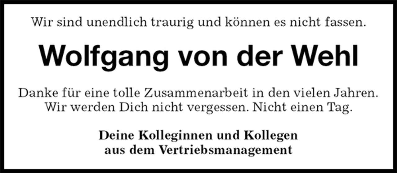 <p>Wir sind unendlich traurig und können es nicht fassen.<br />Wolfgang von der Wehl<br />Danke für eine tolle Zusammenarbeit in den vielen Jahren.<br />Wir werden Dich nicht vergessen. Nicht einen Tag.<br />Deine Kolleginnen und Kollegen<br />aus dem Vertriebsmanagement</p>