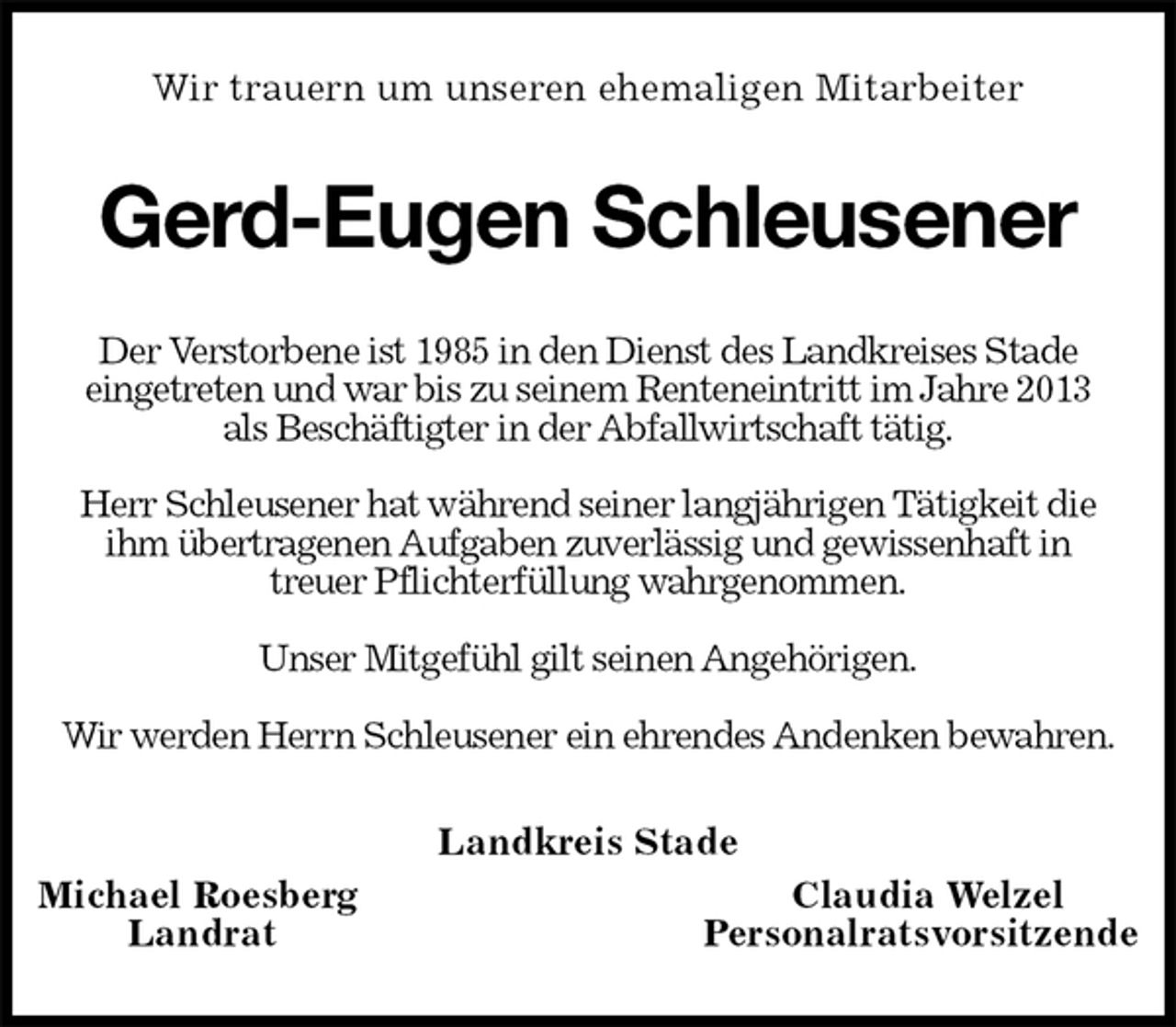 <p>Wir trauern um unseren ehemaligen Mitarbeiter<br />Gerd-Eugen Schleusener<br />Der Verstorbene ist 1985 in den Dienst des Landkreises Stade<br />eingetreten und war bis zu seinem Renteneintritt im Jahre 2013<br />als Beschäftigter in der Abfallwirtschaft tätig.</p><p>Herr Schleusener hat während seiner langjährigen Tätigkeit die<br />ihm übertragenen Aufgaben zuverlässig und gewissenhaft in<br />treuer Pflichterfüllung wahrgenommen.</p><p>Unser Mitgefühl gilt seinen Angehörigen.</p><p>Wir werden Herrn Schleusener ein ehrendes Andenken bewahren.<br />Landkreis Stade<br />Michael Roesberg Claudia Welzel<br />Landrat Personalratsvorsitzende</p>