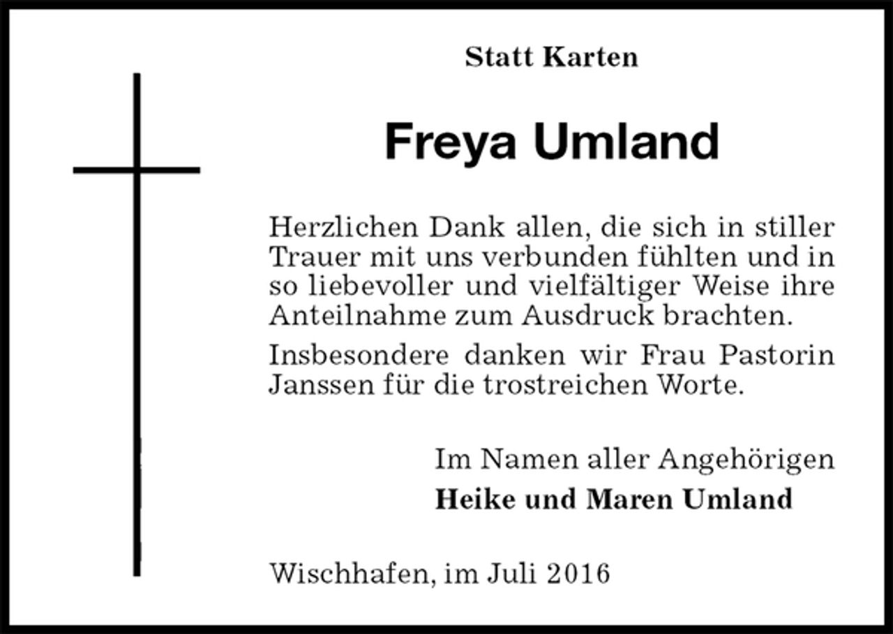 <p>Statt Karten<br />Freya Umland<br />Herzlichen Dank allen, die sich in stiller Trauer mit uns verbunden fühlten und in so liebevoller und vielfältiger Weise ihre Anteilnahme zum Ausdruck brachten.<br />Insbesondere danken wir Frau Pastorin Janssen für die trostreichen Worte.<br />Im Namen aller Angehörigen<br />Heike und Maren Umland<br />Wischhafen, im Juli 2016</p>