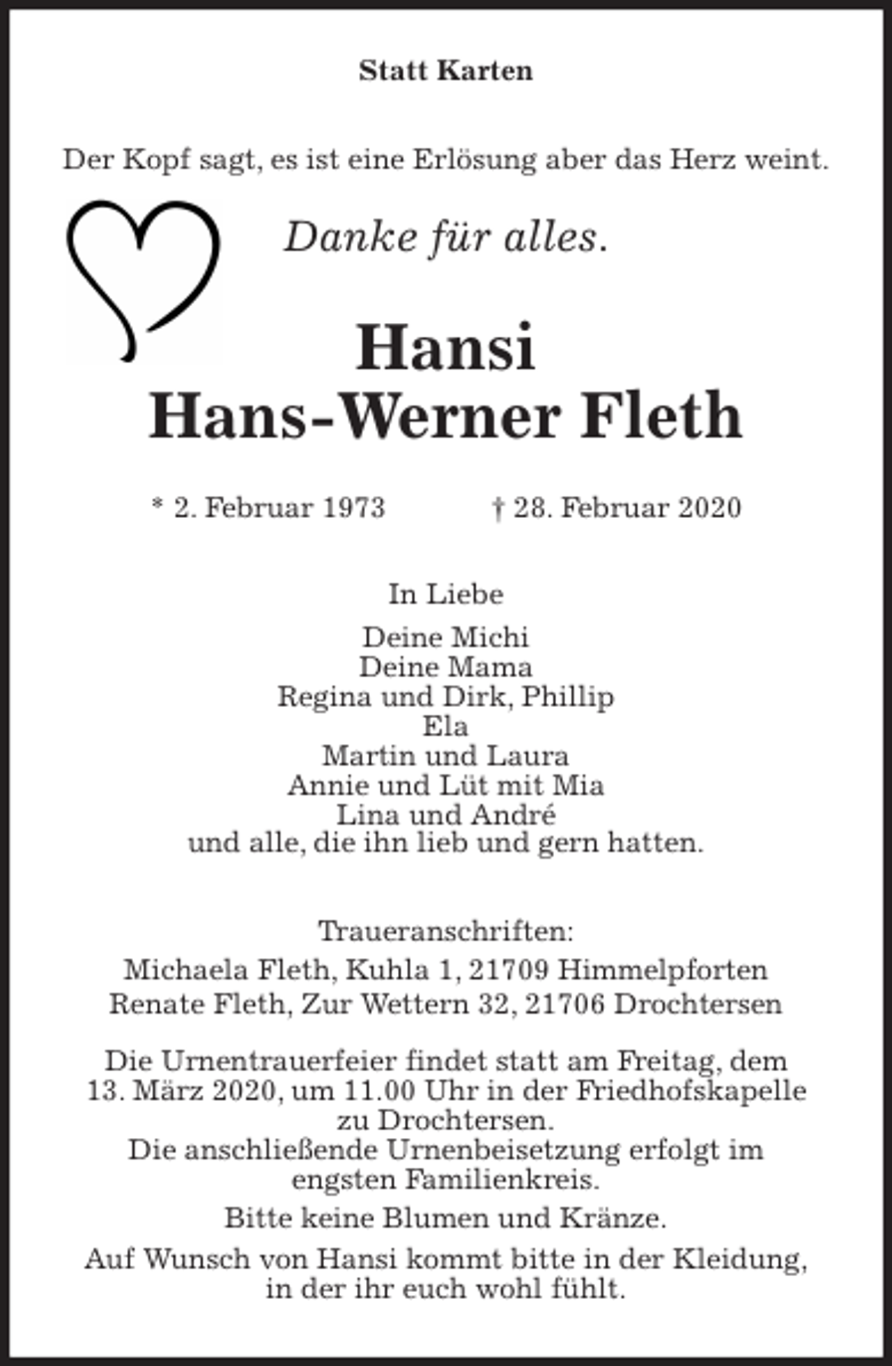 <p>Statt Karten<br />Der Kopf sagt, es ist eine Erlösung aber das Herz weint.<br />Danke für alles.<br />Hansi<br />Hans-Werner Fleth</p>
<p>* 2. Februar 1973 † 28. Februar 2020<br />In Liebe<br />Deine Michi<br />Deine Mama<br />Regina und Dirk, Phillip<br />Ela<br />Martin und Laura<br />Annie und Lüt mit Mia<br />Lina und André<br />und alle, die ihn lieb und gern hatten.<br />Traueranschriften:<br />Michaela Fleth, Kuhla 1, 21709 Himmelpforten<br />Renate Fleth, Zur Wettern 32, 21706 Drochtersen</p>
<p>Die Urnentrauerfeier findet statt am Freitag, dem<br />13. März 2020, um 11.00 Uhr in der Friedhofskapelle<br />zu Drochtersen.<br />Die anschließende Urnenbeisetzung erfolgt im<br />engsten Familienkreis.<br />Bitte keine Blumen und Kränze.<br />Auf Wunsch von Hansi kommt bitte in der Kleidung,<br />in der ihr euch wohl fühlt.</p>