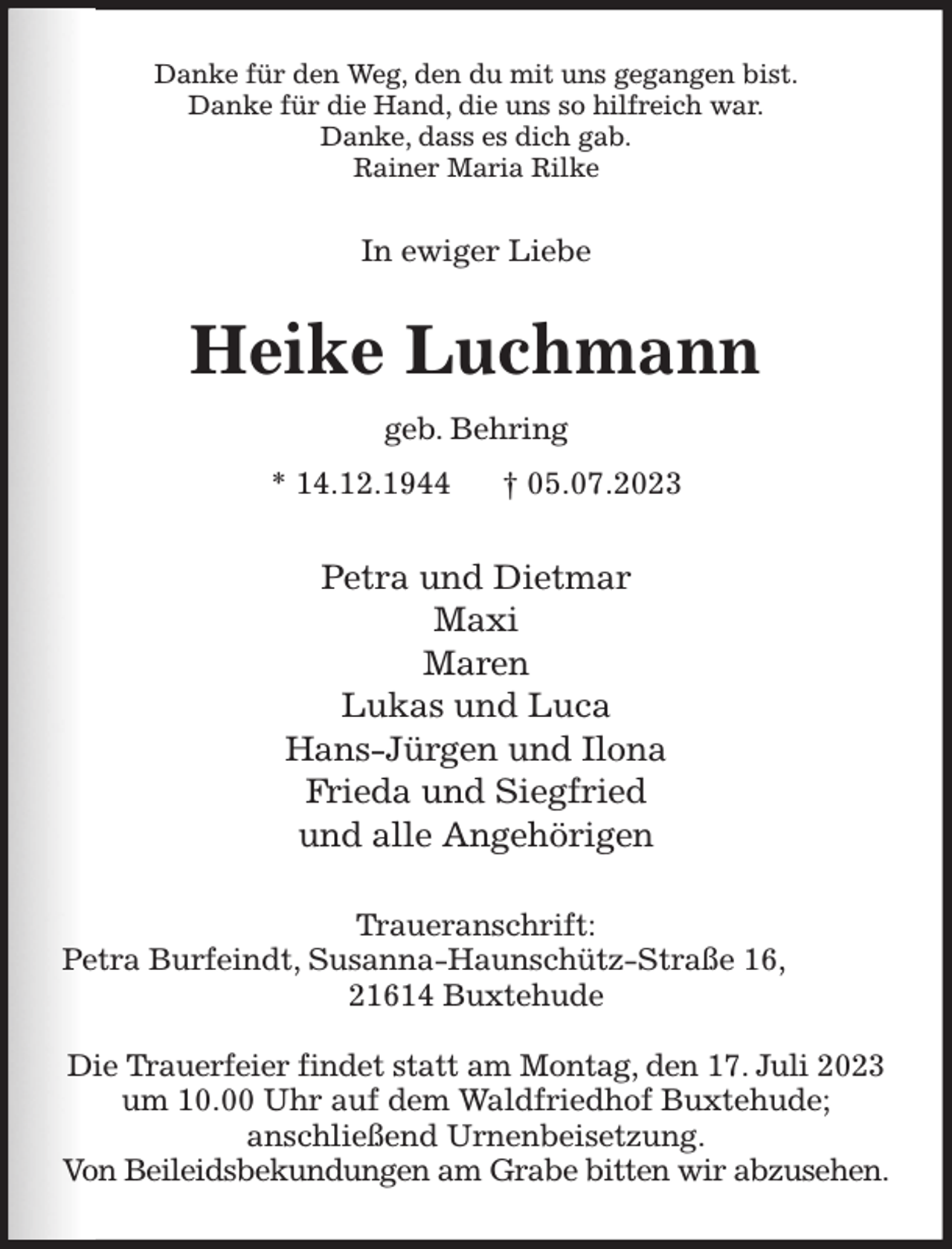 <p>Danke für den Weg, den du mit uns gegangen bist.<br />Danke für die Hand, die uns so hilfreich war.<br />Danke, dass es dich gab.<br />Rainer Maria Rilke<br />In ewiger Liebe<br />Heike Luchmann<br />geb. Behring<br />* 14.12.1944 † 05.07.2023<br />Petra und Dietmar<br />Maxi<br />Maren<br />Lukas und Luca<br />Hans-Jürgen und Ilona<br />Frieda und Siegfried<br />und alle Angehörigen<br />Traueranschrift:<br />Petra Burfeindt, Susanna-Haunschütz-Straße 16,<br />21614 Buxtehude</p><p>Die Trauerfeier findet statt am Montag, den 17. Juli 2023<br />um 10.00 Uhr auf dem Waldfriedhof Buxtehude;<br />anschließend Urnenbeisetzung.<br />Von Beileidsbekundungen am Grabe bitten wir abzusehen.</p>