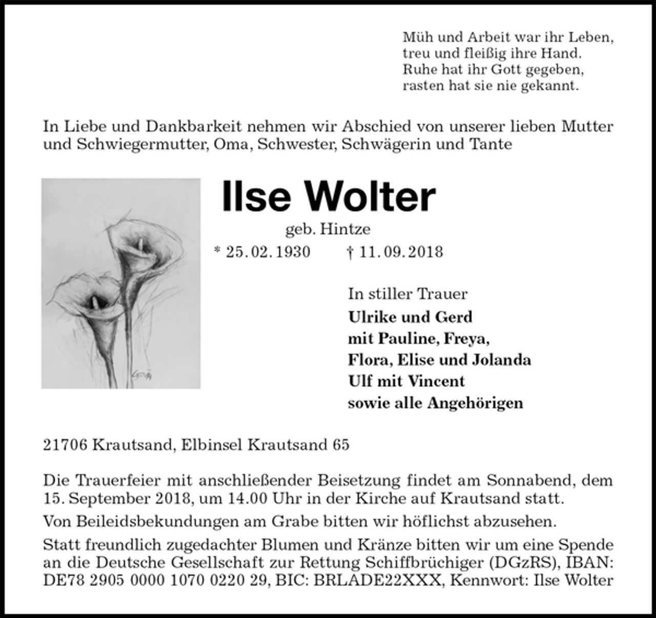 <p>Müh und Arbeit war ihr Leben,<br />treu und fleißig ihre Hand.<br />Ruhe hat ihr Gott gegeben,<br />rasten hat sie nie gekannt.<br />In Liebe und Dankbarkeit nehmen wir Abschied von unserer lieben Mutter und Schwiegermutter, Oma, Schwester, Schwägerin und Tante<br />Ilse Wolter<br />geb. Hintze<br />* 25. 02. 1930 † 11. 09. 2018<br />In stiller Trauer<br />Ulrike und Gerd<br />mit Pauline, Freya,<br />Flora, Elise und Jolanda<br />Ulf mit Vincent<br />sowie alle Angehörigen<br />21706 Krautsand, Elbinsel Krautsand 65</p>
<p>Die Trauerfeier mit anschließender Beisetzung findet am Sonnabend, dem 15. September 2018, um 14.00 Uhr in der Kirche auf Krautsand statt.<br />Von Beileidsbekundungen am Grabe bitten wir höflichst abzusehen.<br />Statt freundlich zugedachter Blumen und Kränze bitten wir um eine Spende<br />an die Deutsche Gesellschaft zur Rettung Schiffbrüchiger (DGzRS), IBAN: DE78 2905 0000 1070 0220 29, BIC: BRLADE22XXX, Kennwort: Ilse Wolter</p>