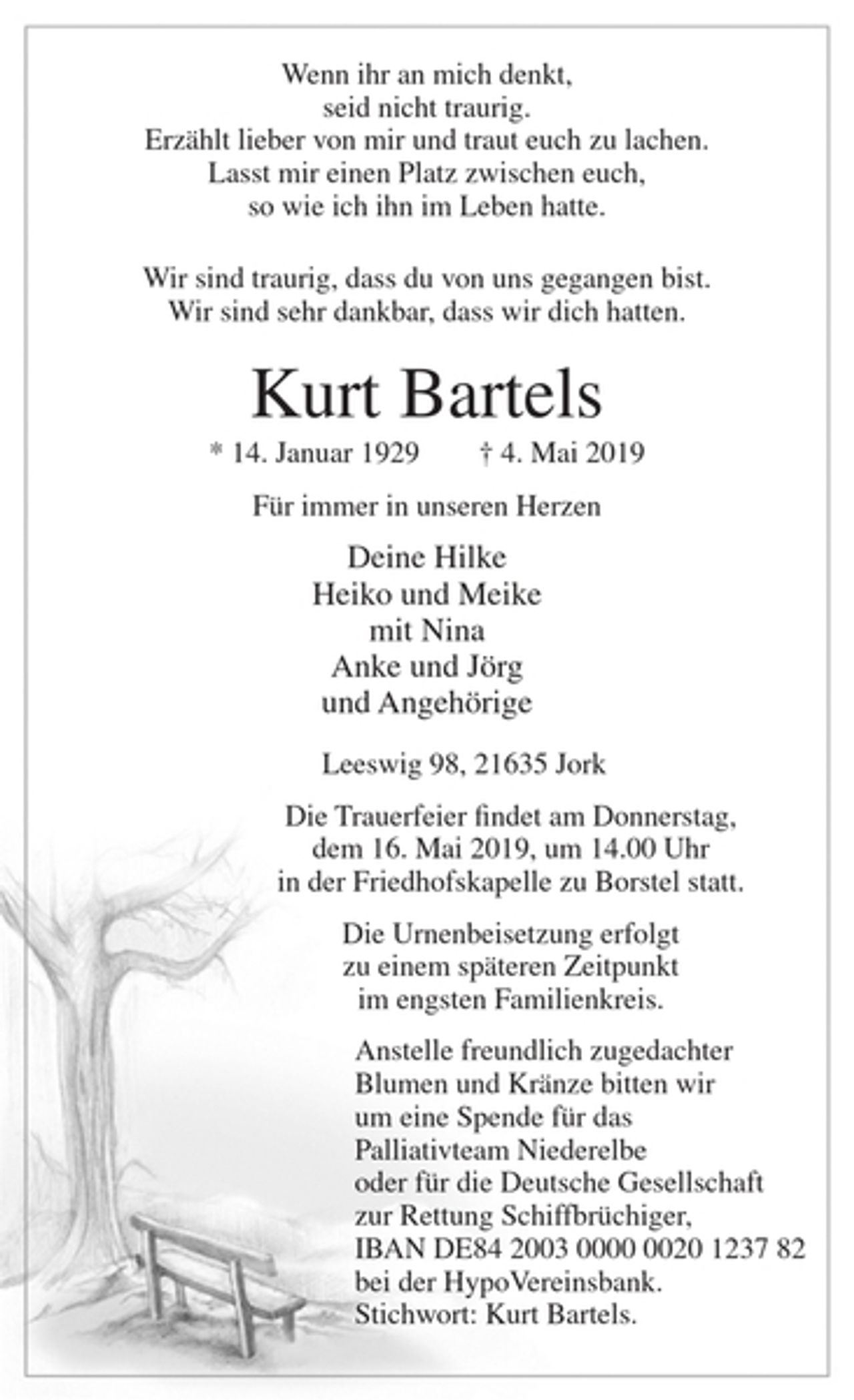 <p>Wenn ihr an mich denkt,<br />seid nicht traurig.<br />Erzählt lieber von mir und traut euch zu lachen.<br />Lasst mir einen Platz zwischen euch,<br />so wie ich ihn im Leben hatte.<br />Wir sind traurig, dass du von uns gegangen bist.<br />Wir sind sehr dankbar, dass wir dich hatten.<br />Kurt Bartels<br />* 14. Januar 1929 † 4. Mai 2019<br />Für immer in unseren Herzen<br />Deine Hilke<br />Heiko und Meike<br />mit Nina<br />Anke und Jörg<br />und Angehörige<br />Leeswig 98, 21635 Jork<br />Die Trauerfeier findet am Donnerstag, dem 16. Mai 2019, um 14.00 Uhr in der Friedhofskapelle zu Borstel statt.<br />Die Urnenbeisetzung erfolgt zu einem späteren Zeitpunkt im engsten Familienkreis.<br />Anstelle freundlich zugedachter Blumen und Kränze<br />bitten wir um eine Spende für das Palliativteam<br />Niederelbe oder für die Deutsche Gesellschaft zur Rettung<br />Schiffbrüchiger, IBAN DE84 2003 0000 0020 1237 82<br />bei der HypoVereinsbank. Stichwort: Kurt Bartels.</p>
