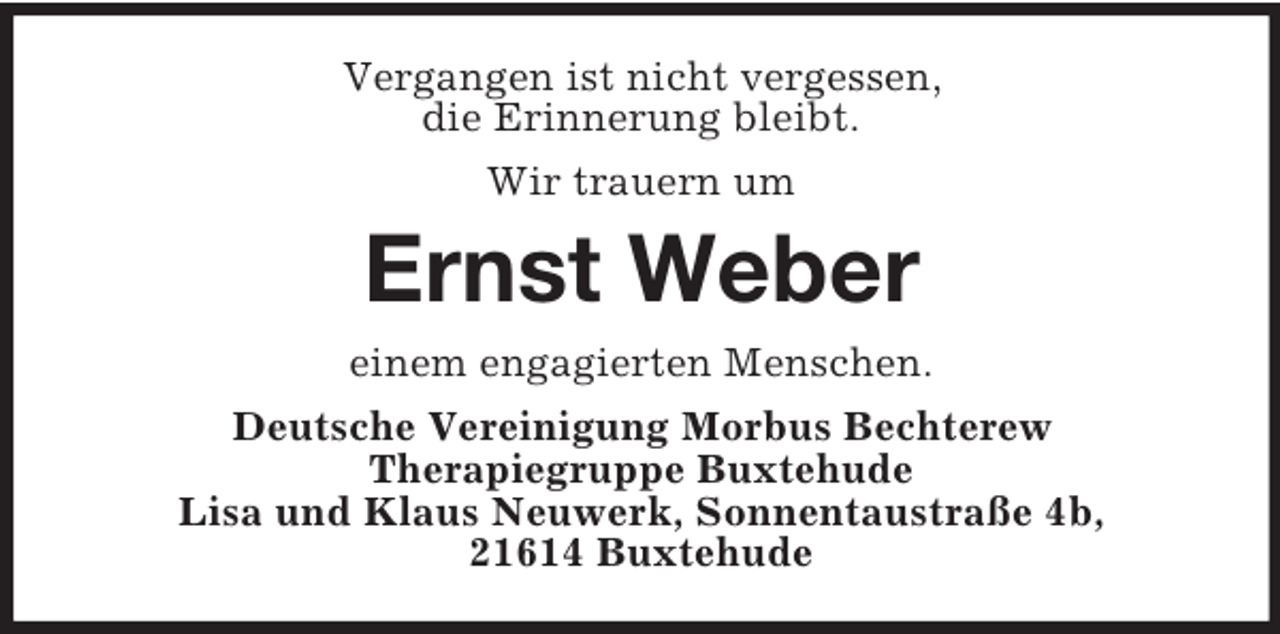 <p>Vergangen ist nicht vergessen,<br />die Erinnerung bleibt.<br />Wir trauern um</p><p>Ernst Weber<br />einem engagierten Menschen.<br />Deutsche Vereinigung Morbus Bechterew<br />Therapiegruppe Buxtehude<br />Lisa und Klaus Neuwerk, Sonnentaustraße 4b,<br />21614 Buxtehude</p>