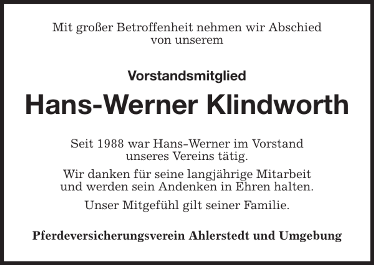 <p>Mit großer Betroffenheit nehmen wir Abschied<br />von unserem</p>
<p>Vorstandsmitglied<br />Hans-Werner Klindworth<br />Seit 1988 war Hans-Werner im Vorstand<br />unseres Vereins tätig.<br />Wir danken für seine langjährige Mitarbeit<br />und werden sein Andenken in Ehren halten.<br />Unser Mitgefühl gilt seiner Familie.<br />Pferdeversicherungsverein Ahlerstedt und Umgebung</p>