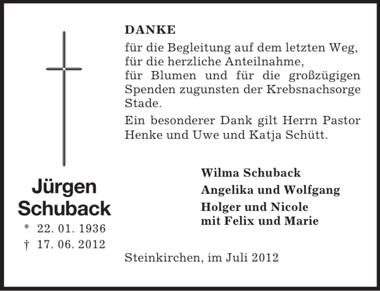 <p>DANKE<br />für die Begleitung auf dem letzten Weg,<br />für die herzliche Anteilnahme,<br />für Blumen und für die großzügigen<br />Spenden zugunsten der Krebsnachsorge<br />Stade.<br />Ein besonderer Dank gilt Herrn Pastor<br />Henke und Uwe und Katja Schütt.</p><p>Jürgen<br />Schuback<br />* 22. 01. 1936<br />† 17. 06. 2012</p><p>Wilma Schuback<br />Angelika und Wolfgang<br />Holger und Nicole<br />mit Felix und Marie<br />Steinkirchen, im Juli 2012</p>