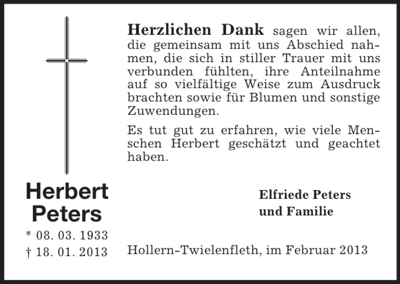 <p>Herzlichen Dank</p><p>sagen wir allen,<br />die gemeinsam mit uns Abschied nahmen, die sich in stiller Trauer mit uns<br />verbunden fühlten, ihre Anteilnahme<br />auf so vielfältige Weise zum Ausdruck<br />brachten sowie für Blumen und sonstige<br />Zuwendungen.<br />Es tut gut zu erfahren, wie viele Menschen Herbert geschätzt und geachtet<br />haben.</p><p>Herbert<br />Peters<br />* 08. 03. 1933<br />† 18. 01. 2013</p><p>Elfriede Peters<br />und Familie<br />Hollern-Twielenfleth, im Februar 2013</p>
