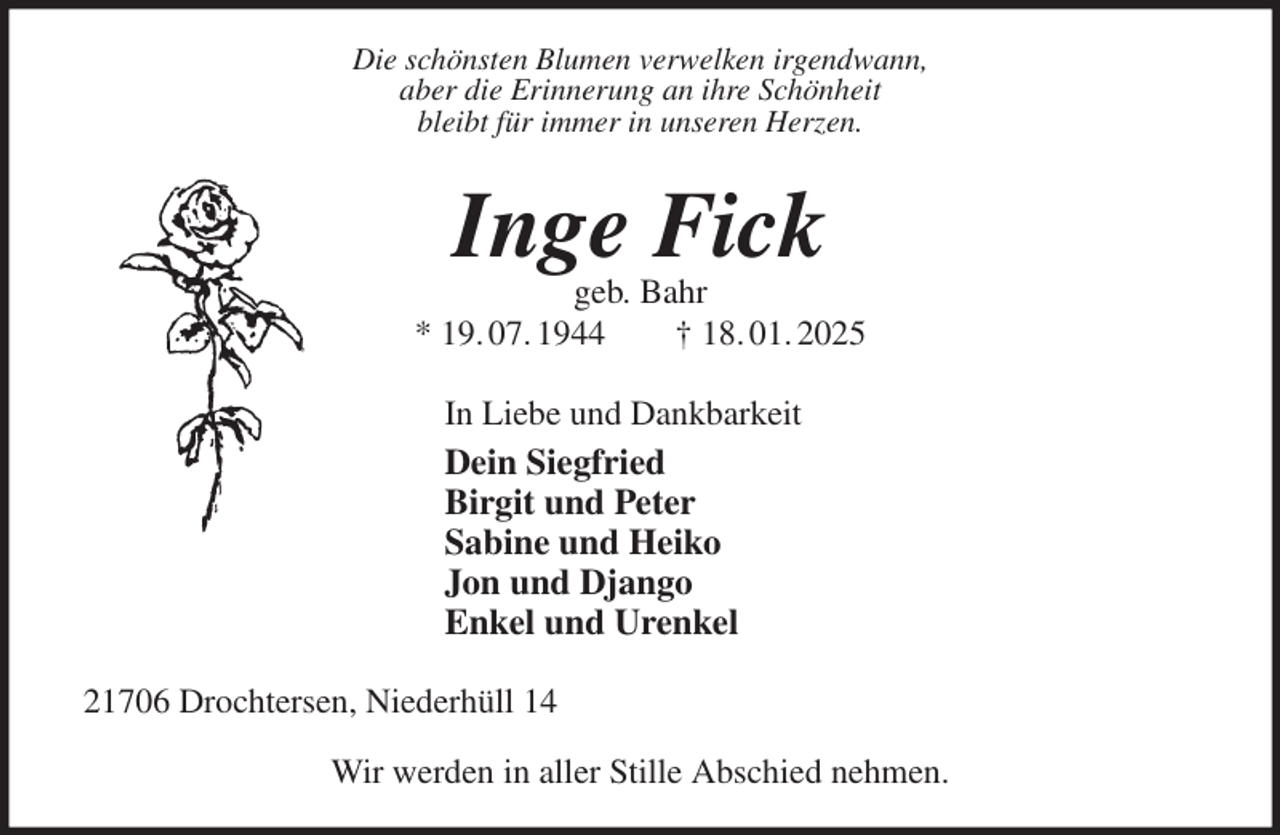 <p>Die schönsten Blumen verwelken irgendwann,<br />aber die Erinnerung an ihre Schönheit<br />bleibt für immer in unseren Herzen.<br />Inge Fick<br />geb. Bahr<br />* 19. 07. 1944 † 18. 01. 2025<br />In Liebe und Dankbarkeit<br />Dein Siegfried<br />Birgit und Peter<br />Sabine und Heiko<br />Jon und Django<br />Enkel und Urenkel<br />21706 Drochtersen, Niederhüll 14</p><p>Wir werden in aller Stille Abschied nehmen.</p>