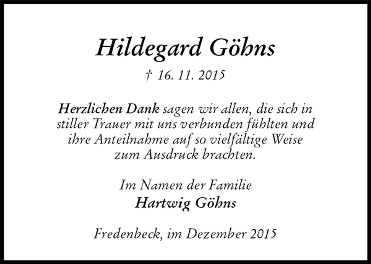 <p>Hildegard Göhns<br />† 16. 11. 2015<br />Herzlichen Dank sagen wir allen, die sich in<br />stiller Trauer mit uns verbunden fühlten und<br />ihre Anteilnahme auf so vielfältige Weise<br />zum Ausdruck brachten.<br />Im Namen der Familie<br />Hartwig Göhns<br />Fredenbeck, im Dezember 2015</p>