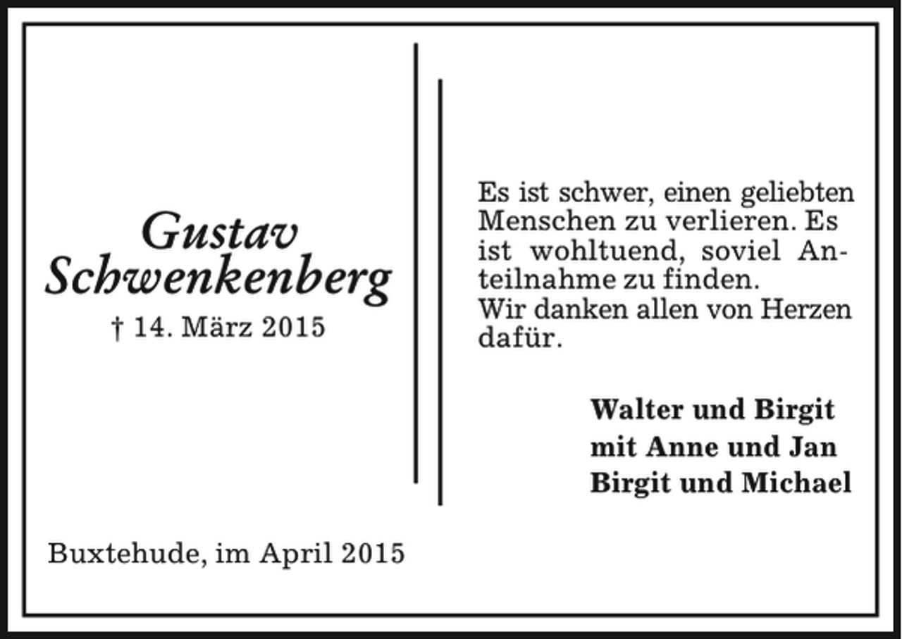 <p>Gustav<br />Schwenkenberg<br />† 14. März 2015</p><p>Es ist schwer, einen geliebten<br />Menschen zu verlieren. Es<br />ist wohltuend, soviel Anteilnahme zu finden.<br />Wir danken allen von Herzen<br />dafür.<br />Walter und Birgit<br />mit Anne und Jan<br />Birgit und Michael</p><p>Buxtehude, im April 2015</p>