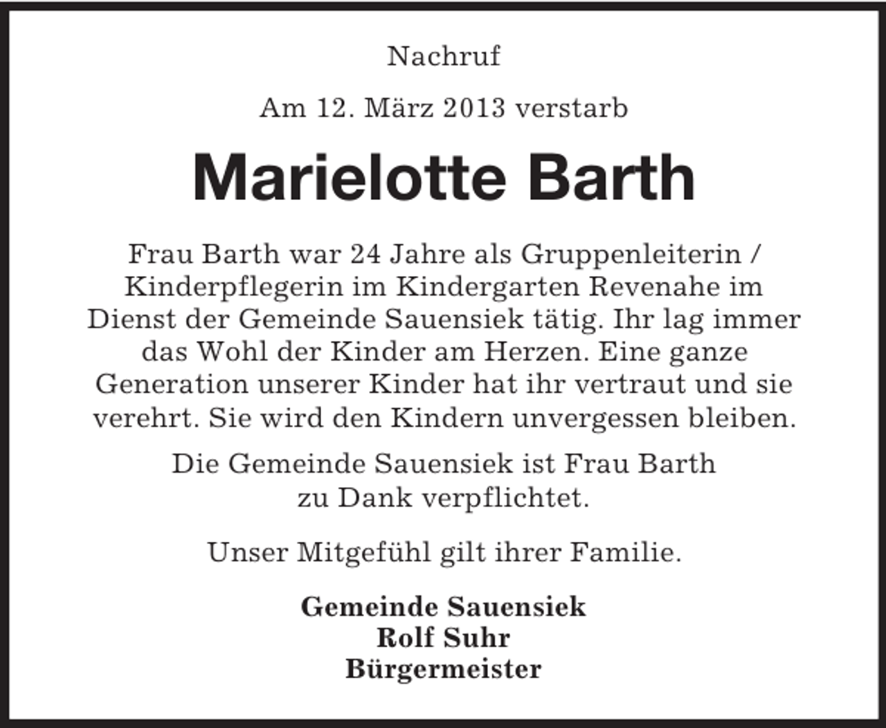 <p>Nachruf<br />Am 12. März 2013 verstarb</p><p>Marielotte Barth<br />Frau Barth war 24 Jahre als Gruppenleiterin /<br />Kinderpflegerin im Kindergarten Revenahe im<br />Dienst der Gemeinde Sauensiek tätig. Ihr lag immer<br />das Wohl der Kinder am Herzen. Eine ganze<br />Generation unserer Kinder hat ihr vertraut und sie<br />verehrt. Sie wird den Kindern unvergessen bleiben.<br />Die Gemeinde Sauensiek ist Frau Barth<br />zu Dank verpflichtet.<br />Unser Mitgefühl gilt ihrer Familie.<br />Gemeinde Sauensiek<br />Rolf Suhr<br />Bürgermeister</p>