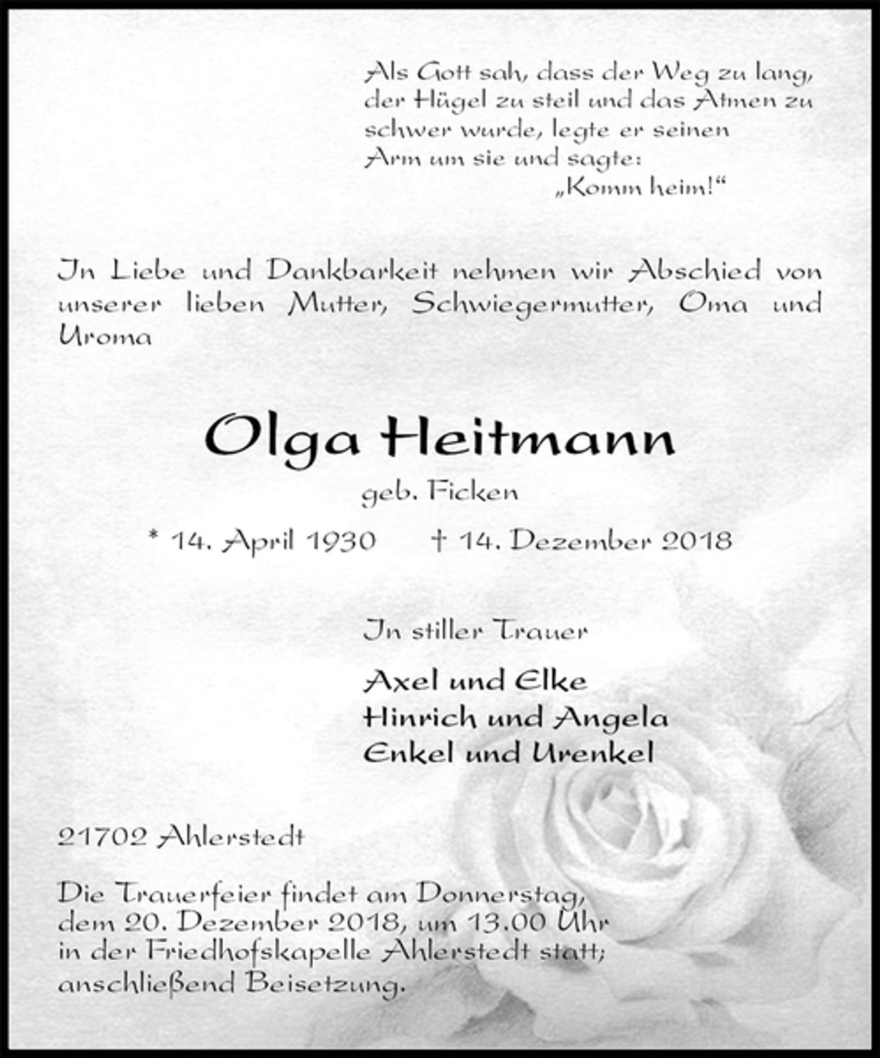 <p>Als Gott sah, dass der Weg zu lang,<br />der Hügel zu steil und das Atmen zu<br />schwer wurde, legte er seinen<br />Arm um sie und sagte:<br />„Komm heim!“<br />In Liebe und Dankbarkeit nehmen wir Abschied von unserer lieben Mutter, Schwiegermutter, Oma und<br />Uroma<br />Olga Heitmann<br />geb. Ficken<br />* 14. April 1930 † 14. Dezember 2018<br />In stiller Trauer<br />Axel und Elke<br />Hinrich und Angela<br />Enkel und Urenkel<br />21702 Ahlerstedt</p><p>Die Trauerfeier findet am Donnerstag,<br />dem 20. Dezember 2018, um 13.00 Uhr<br />in der Friedhofskapelle Ahlerstedt statt;<br />anschließend Beisetzung.</p>