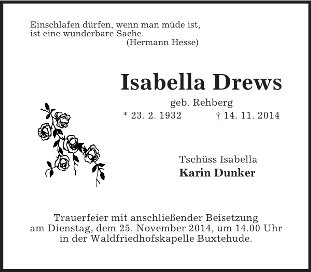 <p>Einschlafen dürfen, wenn man müde ist,<br />ist eine wunderbare Sache.<br />(Hermann Hesse)<br />Isabella Drews<br />geb. Rehberg<br />* 23. 2. 1932 † 14. 11. 2014<br />Tschüss Isabella<br />Karin Dunker<br />Trauerfeier mit anschließender Beisetzung<br />am Dienstag, dem 25. November 2014, um 14.00 Uhr<br />in der Waldfriedhofskapelle Buxtehude.</p>