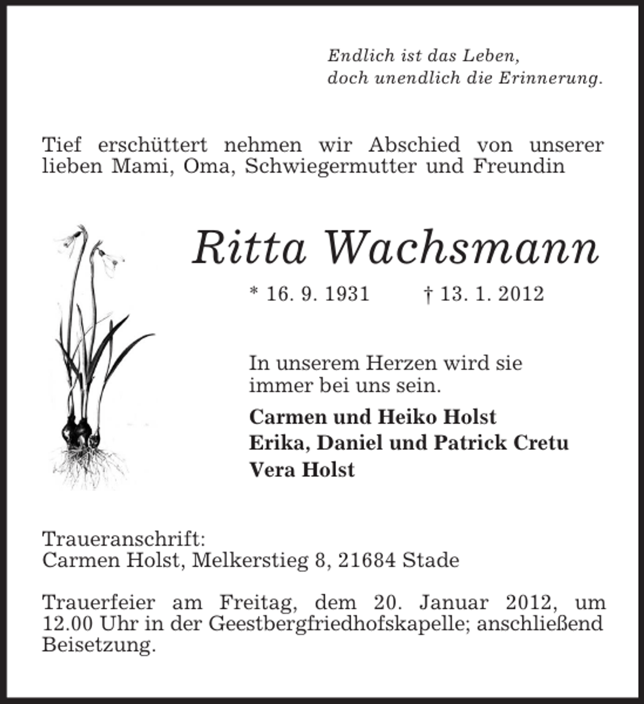 <p>Endlich ist das Leben,<br />doch unendlich die Erinnerung.<br />Tief erschüttert nehmen wir Abschied von unserer<br />lieben Mami, Oma, Schwiegermutter und Freundin<br />Ritta Wachsmann<br />* 16. 9. 1931 † 13. 1. 2012<br />In unserem Herzen wird sie<br />immer bei uns sein.<br />Carmen und Heiko Holst<br />Erika, Daniel und Patrick Cretu<br />Vera Holst<br />Traueranschrift:<br />Carmen Holst, Melkerstieg 8, 21684 Stade</p><p>Trauerfeier am Freitag, dem 20. Januar 2012, um<br />12.00 Uhr in der Geestbergfriedhofskapelle; anschließend Beisetzung.</p>