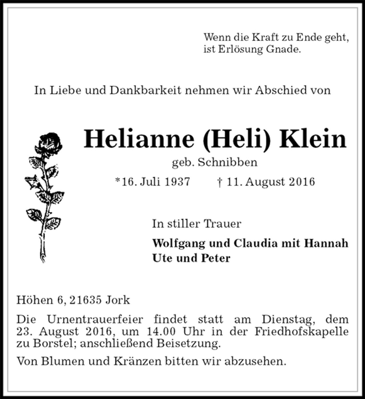 <p>Wenn die Kraft zu Ende geht,<br />ist Erlösung Gnade.<br />In Liebe und Dankbarkeit nehmen wir Abschied von<br />Helianne (Heli) Klein<br />geb. Schnibben<br />*16. Juli 1937 † 11. August 2016<br />In stiller Trauer<br />Wolfgang und Claudia mit Hannah<br />Ute und Peter<br />Höhen 6, 21635 Jork<br />Die Urnentrauerfeier findet statt am Dienstag, dem<br />23. August 2016, um 14.00 Uhr in der Friedhofskapelle<br />zu Borstel; anschließend Beisetzung.<br />Von Blumen und Kränzen bitten wir abzusehen.</p>