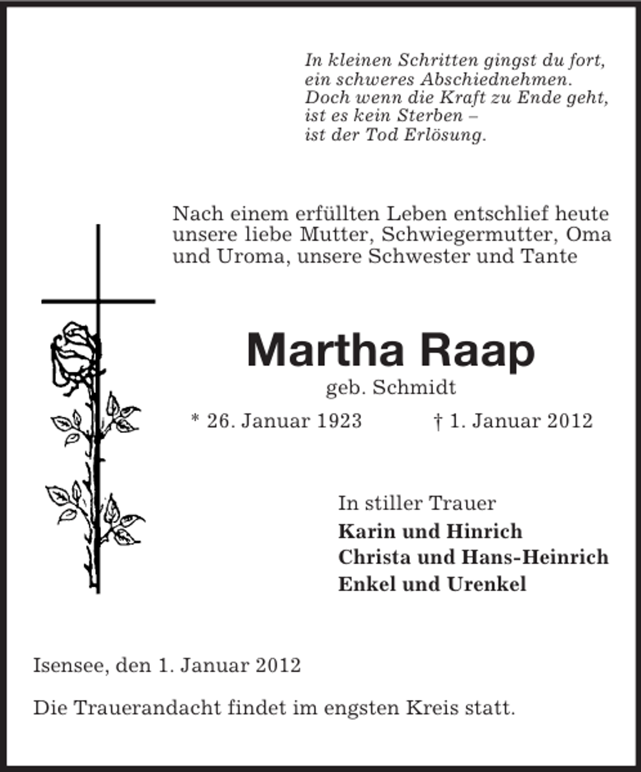 <p>In kleinen Schritten gingst du fort,<br />ein schweres Abschiednehmen.<br />Doch wenn die Kraft zu Ende geht,<br />ist es kein Sterben –<br />ist der Tod Erlösung.</p><p>Nach einem erfüllten Leben entschlief heute<br />unsere liebe Mutter, Schwiegermutter, Oma<br />und Uroma, unsere Schwester und Tante</p><p>Martha Raap<br />geb. Schmidt<br />* 26. Januar 1923</p><p>† 1. Januar 2012</p><p>In stiller Trauer<br />Karin und Hinrich<br />Christa und Hans-Heinrich<br />Enkel und Urenkel</p><p>Isensee, den 1. Januar 2012<br />Die Trauerandacht findet im engsten Kreis statt.</p>