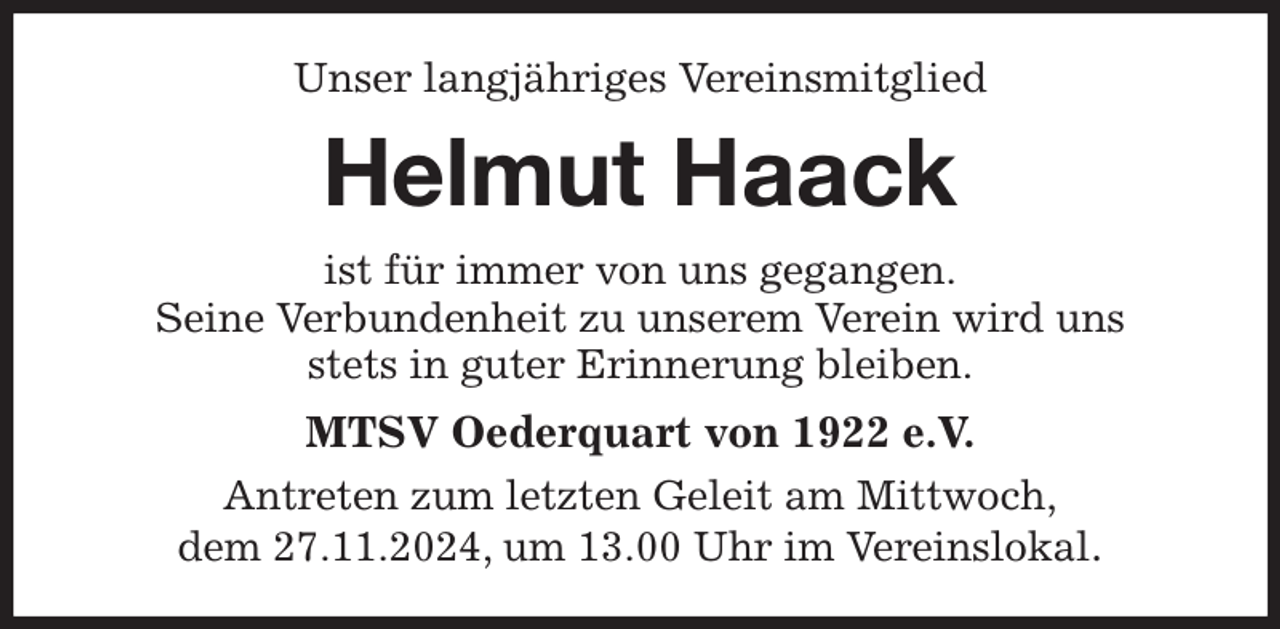 <p>Unser langjähriges Vereinsmitglied<br />Helmut Haack<br />ist für immer von uns gegangen.<br />Seine Verbundenheit zu unserem Verein wird uns<br />stets in guter Erinnerung bleiben.<br />MTSV Oederquart von 1922 e.V.<br />Antreten zum letzten Geleit am Mittwoch,<br />dem 27.11.2024, um 13.00 Uhr im Vereinslokal.</p>