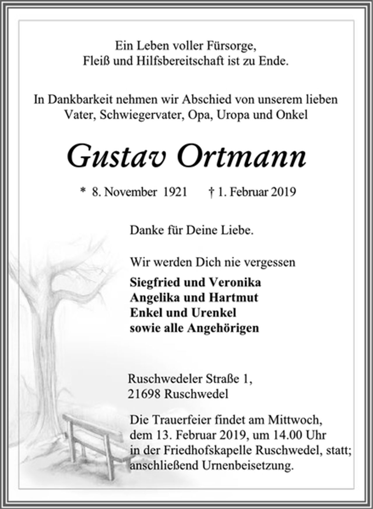 <p>Ein Leben voller Fürsorge,<br />Fleiß und Hilfsbereitschaft ist zu Ende.<br />In Dankbarkeit nehmen wir Abschied von unserem lieben Vater, Schwiegervater, Opa, Uropa und Onkel<br />Gustav Ortmann<br />* 8. November 1921 † 1. Februar 2019<br />Danke für Deine Liebe.<br />Wir werden Dich nie vergessen<br />Siegfried und Veronika<br />Angelika und Hartmut<br />Enkel und Urenkel<br />sowie alle Angehörigen<br />Ruschwedeler Straße 1,<br />21698 Ruschwedel<br />Die Trauerfeier findet am Mittwoch,<br />dem 13. Februar 2019, um 14.00 Uhr<br />in der Friedhofskapelle Ruschwedel, statt;<br />anschließend Urnenbeisetzung.</p>