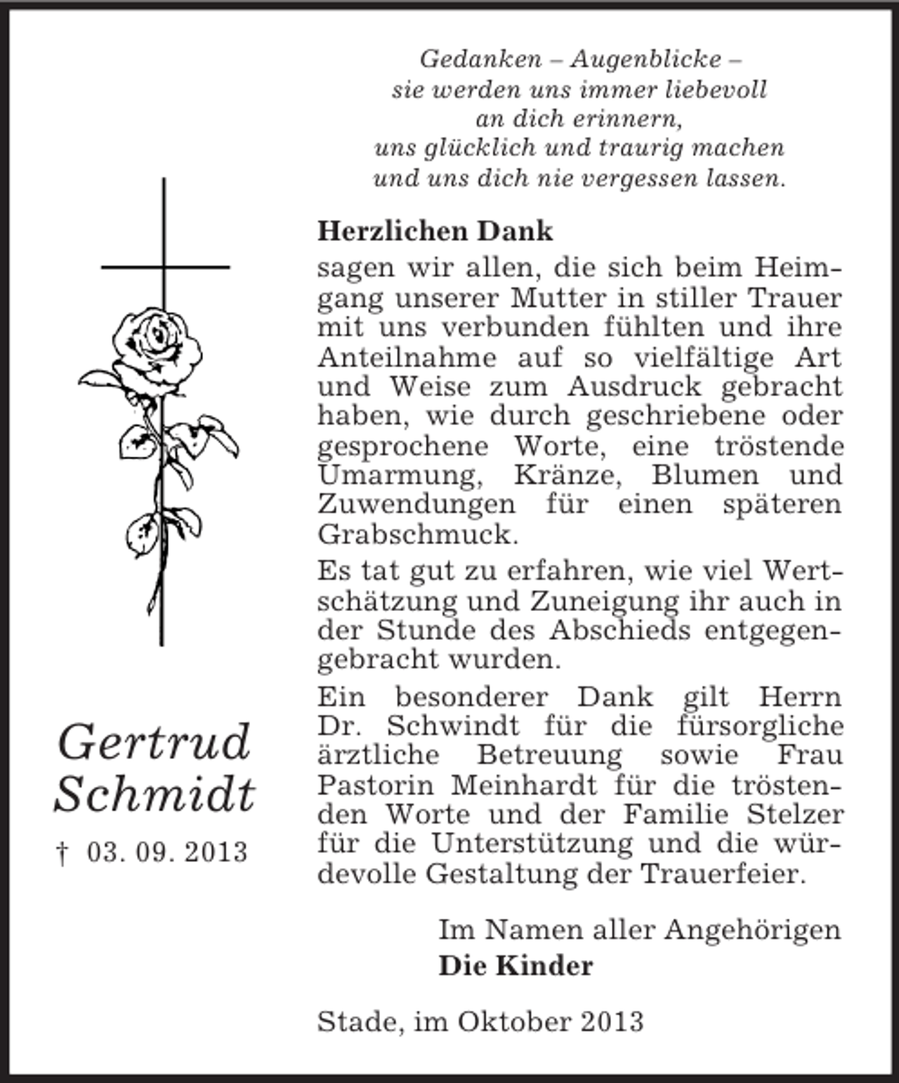 <p>Gedanken – Augenblicke –<br />sie werden uns immer liebevoll<br />an dich erinnern,<br />uns glücklich und traurig machen<br />und uns dich nie vergessen lassen.</p><p>Gertrud<br />Schmidt<br />† 03. 09. 2013</p><p>Herzlichen Dank<br />sagen wir allen, die sich beim Heimgang unserer Mutter in stiller Trauer<br />mit uns verbunden fühlten und ihre<br />Anteilnahme auf so vielfältige Art<br />und Weise zum Ausdruck gebracht<br />haben, wie durch geschriebene oder<br />gesprochene Worte, eine tröstende<br />Umarmung, Kränze, Blumen und<br />Zuwendungen für einen späteren<br />Grabschmuck.<br />Es tat gut zu erfahren, wie viel Wertschätzung und Zuneigung ihr auch in<br />der Stunde des Abschieds entgegengebracht wurden.<br />Ein besonderer Dank gilt Herrn<br />Dr. Schwindt für die fürsorgliche<br />ärztliche Betreuung sowie Frau<br />Pastorin Meinhardt für die tröstenden Worte und der Familie Stelzer<br />für die Unterstützung und die würdevolle Gestaltung der Trauerfeier.<br />Im Namen aller Angehörigen<br />Die Kinder<br />Stade, im Oktober 2013</p>